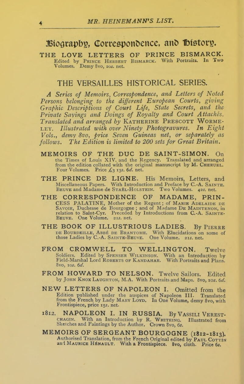 Btoorapbp, Corresponfcence, aitfc IhtstorsN THE LOVE LETTERS OF PRINCE BISMARCK. Edited by Prince Herbert Bismarck. With Portraits. In Two Volumes. Demy 8vo, 2or. net. THE VERSAILLES HISTORICAL SERIES. A Series of Memoirs, Correspondence, and Letters of Noted Persons belonging to the different European Courts, giving Graphic Descriptions of Court Life, State Secrets, and the Private Savings and Doings of Royalty and Court Attaches. Translated and arranged by Katherine Prescott Worme- ley. Illustrated with over Ninety Photogravures. In Eight Vols., demy 8vo, price Seven Guineas net, or separately as follows. The Edition is limited to 200 sets for Great Britain. MEMOIRS OF THE DUC DE SAINT-SIMON. On the Times of Louis XIV. and the Regency. Translated and arranged from the edition collated with the original manuscript by M. Cheruel. Four Volumes. Price £3 xy <></. net. THE PRINCE DE LIGNE. His Memoirs, Letters, and Miscellaneous Papers. With Introduction and Preface by C.-A. Sainte. Beuve and Madame de Stael-Holstein. Two Volumes. 42L net. THE CORRESPONDENCE OF MADAME, PRIN- CESS PALATINE, Mother of the Regent; of Marie Adelaide de Savoie, Duchesse de Bourgogne ; and of Madame De Maintenon, in relation to Saint-Cyr. Preceded by Introductions from C.-A. Sainte- Beuve. One Volume. 21 s. net. THE BOOK OF ILLUSTRIOUS LADIES. By Pierre de Bourdeille, Abb£ de Brantome. With Elucidations on some of those Ladies by C.-A. Sainte-Beuve. One Volume. 21s. net. FROM CROMWELL TO WELLINGTON. Twelve Soldiers. Edited by Spenser Wilkinson. With an Introduction by Field-Marshal Lord Roberts of Kandahar. With Portraits and Plans. 8vo, 1 or. 6d. FROM HOWARD TO NELSON. Twelve Sailors. Edited by John Knox Laughton, M.A. With Portraits and Maps. 8vo, ror. 6d. NEW LETTERS OF NAPOLEON I. Omitted from the Edition published under the auspices of Napoleon III. Translated from the French by Lady Mary Loyd. In One Volume, demy 8vo, with Frontispiece, price 155. net. 1812. NAPOLEON I. IN RUSSIA. By Vassili Verest- chagin. With an Introduction by R. Whiteing. Illustrated from Sketches and Paintings by the Author. Crown 8vo, 6s. MEMOIRS OF SERGEANT BOURGOGNE (1812-1813). Authorised Translation, from the French Original edited by Paul Cottin and Maurice HAnault, With a Frontispiece. 8vo, cloth. Price 6r.