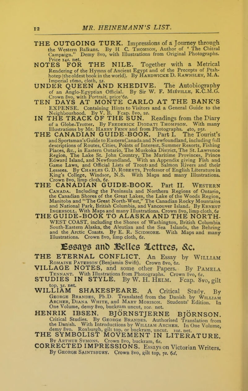 THE OUTGOING TURK. Impressions of a Journey through the Western Balkans. By H C. Thomson, Author of ‘ The Chitral Campaign.” Demy 8vo, with Illustrations from Original Photographs. Price 141. net. NOTES FOR THE NILE. Together with a Metrical Rendering of the Hymns of Ancient Egypt and of the Precepts of Ptah- hotep (the oldest book in the world). By Hardwicke D. Rawnsley, M.A. Imperial i6mo, cloth, 5s. UNDER QUEEN AND KHEDIVE. The Autobiography of an Anglo-Egyptian Official. By Sir W. F. Mi£ville, K.C.M.G. Crown 8vo, with Portrait, price'6r. TEN DAYS AT MONTE CARLO AT THE BANK’S EXPENSE. Containing Hints to Visitors and a General Guide to the Neighbourhood. By V. B. Fcap. 8vo, 2s. IN THE TRACK OF THE SUN. Readings from the Diary of a Globe-Trotter. By Frederick Diodati Thompson. With many Illustrations by Mr. Harry Fenn and from Photographs. 4to, 25r. THE CANADIAN GUIDE-BOOK. Parti. The Tourist’s and Sportsman’s Guide to EasternCanada and Newfoundland, including full descriptions of Routes, Cities, Points of Interest, Summer Resorts, Fishing Places, &c., in Eastern Ontario, The Muskoka District, The St. Lawrence Region, The Lake St. John Country, The Maritime Provinces, Prince Edward Island, and Newfoundland. With an Appendix giving Fish and Game Laws, and Official Lists of Trouti and Salmon Rivers and their Lessees. By Charles G. D. Roberts, Professor of English Literature in King’s College, Windsor, N.S. With Maps and many Illustrations. Crown 8vo, limp cloth, 6s. THE CANADIAN GUIDE-BOOK. Part II. Western Canada. Including the Peninsula and Northern Regions of Ontario, the Canadian Shores of the Great Lakes, the Lake of the Woods Region, Manitoba and “The Great North-West, The Canadian Rocky Mountains and National Park, British Columbia, and Vancouver Island. By Ernest Ingersoll. With Maps and many Illustrations. Crown 8vo, limp cloth, 6r THE GUIDE-BOOK TO ALASKA AND THE NORTH- WEST COAST, including the Shores of Washington, British Columbia South-Eastern Alaska, the Aleutian and the Sea Islands, the Behring and the Arctic Coasts. By E. R. Scidmore. With Maps and many Illustrations. Crown 8vo, limp cloth, 6s. Essays anfc Belles Xettres, &c. THE ETERNAL CONFLICT. An Essay by William Romaine Paterson (Benjamin Swift). Crown 8vo, 6s. VILLAGE NOTES, and some other Papers. By Pamela Tennant. With Illustrations from Photographs. Crown 8vo, 6s. STUDIES IN STYLE. By W. H. Helm. Fcap. 8vo, gilt top, 3r. net. WILLIAM SHAKESPEARE. A Critical Study. By George Brandes, Ph.D. Translated from the Danish by William Archer, Diana White, and Mary Morison. Students’ Edition. In One Volume, demy 8vo, buckram uncut, ror. net. HENRIK IBSEN. BJORNSTJERNE BJORNSON. Critical Studies. By George Brandes. Authorised Translation from the Danish. With Introductions by William Archer. In One Volume demy 8vo. Roxburgh, gilt top, or buckram, uncut. 10s. net. THE SYMBOLIST MOVEMENT IN LITERATURE. By Arthur Symons. Crown 8vo, buckram, 6s. CORRECTED IMPRESSIONS. Essays on Victorian Writers, By George Saintsbury. Crown 8vo, gilt top, js. 6d,