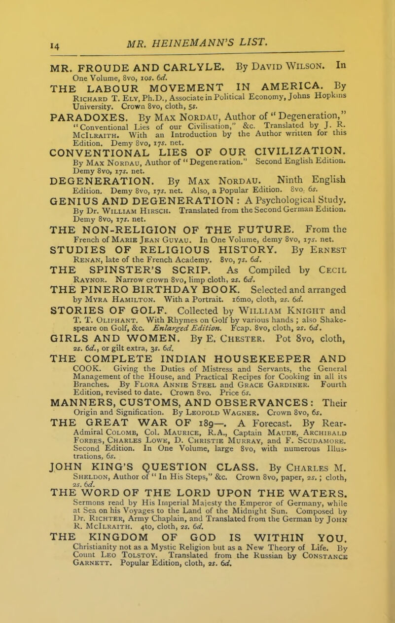 *4 MR. FROUDE AND CARLYLE. By David Wilson. In One Volume, 8vo, ios. 6d. THE LABOUR MOVEMENT IN AMERICA. By Richard T. Ely, Ph.D., Associate in Political Economy, Johns Hopkins University. Crown 8vo, cloth, sr. PARADOXES. By Max Nordau, Author of “ Degeneration,” “Conventional Lies of our Civilisation, &c. Translated by J. R. McIlraith. With an Introduction by the Author written for this Edition. Demy 8vo, 17J. net. CONVENTIONAL LIES OF OUR CIVILIZATION. By Max Nordau, Author of “ Degeneration.” Second English Edition. Demy 8vo, 17J. net. DEGENERATION. By Max Nordau. Ninth English Edition. Demy 8vo, 17*. net. Also, a Popular Edition. 8vo. 6s. GENIUS AND DEGENERATION : A Psychological Study. By Dr. William Hirsch. Translated from the Second German Edition. Demy 8vo, 17*. net. THE NON-RELIGION OF THE FUTURE. From the French of Marie Jean Guyau. In One Volume, demy 8vo, 17s. net. STUDIES OF RELIGIOUS HISTORY. By Ernest Renan, late of the French Academy. 8vo, 7s. 6d. THE SPINSTER’S SCRIP. As Compiled by Cecil Raynor. Narrow crown 8vo, limp cloth, 2s. 6d. THE PINERO BIRTHDAY BOOK. Selected and arranged by Myra Hamilton. With a Portrait. i6mo, cloth, is. 6d. STORIES OF GOLF. Collected by William Knight and T. T. Oliphant. With Rhymes on Golf by various hands ; also Shake- speare on Golf, &c. Enlarged Edition. Fcap. 8vo, cloth, is. 6d. GIRLS AND WOMEN. By E. Chester. Pot 8vo, cloth, is. 6d., or gilt extra, 3s. 6d. THE COMPLETE INDIAN HOUSEKEEPER AND COOK. Giving the Duties of Mistress and Servants, the General Management of the House, and Practical Recipes for Cooking in all its Branches. By Flora Annie Steel and Grace Gardiner. Fourth Edition, revised to date. Crown 8vo. Price 6s. MANNERS, CUSTOMS, AND OBSERVANCES: Their Origin and Signification. By Leopold Wagner. Crown 8vo, 6s. THE GREAT WAR OF 189—. A Forecast. By Rear- Admiral Colomb, Col. Maurice, R.A., Captain Maude, Archibald Forbes, Charles Lowe, D. Christie Murray, and F. Scudamore. Second Edition. In One Volume, large 8vo, with numerous Illus- trations, 6s. JOHN KING’S QUESTION CLASS. By Charles M. Sheldon, Author of “ In His Steps,” &c. Crown 8vo, paper, is.; cloth, is. 6d. THE WORD OF THE LORD UPON THE WATERS. Sermons read by His Imperial Majesty the Emperor of Germany, while at Sea on his Voyages to the Land of the Midnight Sun. Composed by Dr. Richter, Army Chaplain, and Translated from the German by John R. McIlraith. 4to, cloth, is. 6d. THE KINGDOM OF GOD IS WITHIN YOU. Christianity not as a Mystic Religion but as a New Theory of Life. By Count Leo Tolstoy. Translated from the Russian by Constance Garnett. Popular Edition, cloth, is. 6d.