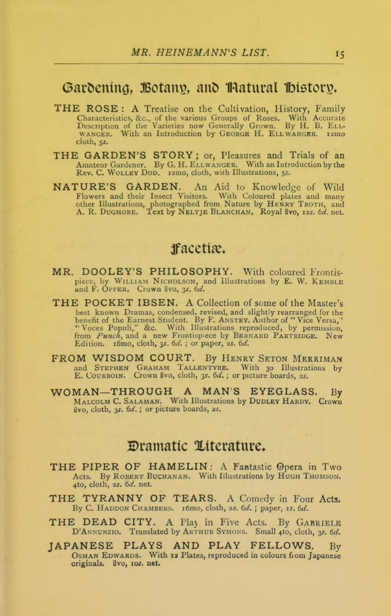Gardening, 3Botan£, and natural fristorv?. THE ROSE : A Treatise on the Cultivation, History, Family Characteristics, &c., of the various Groups of Roses. With Accurate Description of the Varieties now Generally Grown. By H. B. Ell- \vanger. With an Introduction by George H. Ellwanger. 121110 cloth, ss. THE GARDEN’S STORY ; or, Pleasures and Trials of an Amateur Gardener. By G. H. Ellwanger. With an Introduction by the Rev. C. Wolley Dod. 121110, cloth, with Illustrations, sr. NATURE’S GARDEN. An Aid to Knowledge of Wild Flowers and their Insect Visitors. With Coloured plates and many other Illustrations, photographed from Nature by Henry Troth, and A. R. Dugmore. Text by Neltje Blanchan. Royal 8vo, 12s. 6d. net. jfacetia;. MR. DOOLEY’S PHILOSOPHY. With coloured Frontis- piece, by William Nicholson, and Illustrations by E. W. Kemble and F. Opper. Crown 8vo, 3-r. 6d. THE POCKET IBSEN. A Collection of some of the Master’s best known Dramas, condensed, revised, and slightly rearranged for the benefit of the Earnest Student. By F. Anstey, Author of “ Vice Versa, “Voces Populi, &c. With Illustrations reproduced, by permission, from Punch, and a new Frontispiece by Bernard Partridge. New Edition. i6mo, cloth, 3r. 6d. ; or paper, 2s. 6d. FROM WISDOM COURT. By Henry Seton Merriman and Stephen Graham Tallentyre. With 30 Illustrations by E. Courboin. Crown 8vo, cloth, 3s. 6d.; or picture boards, is. WOMAN—THROUGH A MANS EYEGLASS. By Malcolm C. Salaman. With Illustrations by Dudley Hardy. Crown 8vo, cloth, 3-r. (id.; or picture boards, 2s. Dramatic literature. THE PIPER OF HAMELIN : A Fantastic Opera in Two Acts. By Robert Buchanan. With Illustrations by Hugh Thomson. 4to, cloth, 2j. 6d. net. THE TYRANNY OF TEARS. A Comedy in Four Acts. By C. Haddon Chambers. i6mo, cloth, 2s. 6d. ; paper, is. 6d. THE DEAD CITY. A Plaj in Five Acts. By Gabriele D’Annunzio. Translated by Arthur Symons. Small 4to, cloth, 3.?. 6d. JAPANESE PLAYS AND PLAY FELLOWS. By Osman Edwards. With 12 Plates, reproduced in colours fiom Japanese originals. 8vo, 10s. net.