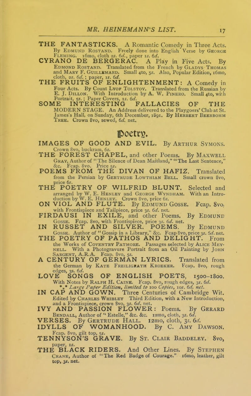 THE FANTASTICKS. A Romantic Comedy in Three Acts. By Edmund Rostand. Freely done into English Verse by George Fleming. i6mo, cloth 2s. 6d., paper is. 6d. CYRANO DE BERGERAC. A Play in Five Acts. By Edmond Rostand. Translated from the French by Gladys Thomas and Mary F. Guillemard. Small 4to, sr. Also, Popular Edition, i6mo, cloth, 2s. 6d. ; paper, is. 6d. THE FRUITS OF ENLIGHTENMENT: A Comedy in Four Acts. By Count Lyof Tolstoy. Translated from the Russian by E. J. Dillon. With Introduction by A. W. Pinero. Small 4to, with Portrait, 5*.; Paper Covers, ir. 6d. SOME INTERESTING FALLACIES OF THE MODERN STAGE. An Address delivered to the Playgoers’ Club at St. James’s Hall, on Sunday, 6th December, 1891. By Herbert Beerbohm Tree. Crown 8vo, sewed, 6d. net. poett'g. IMAGES OF GOOD AND EVIL. By Arthur Symons. Crown 8vo, buckram, 6s. THE FOREST CHAPEL, and other Poems. By Maxwell Gray, Author of “The Silence of Dean Maitland,” “The Last Sentence,” &c. Fcap. 8vo. Price 5s. POEMS FROM THE DIVAN OF HAFIZ. Translated from the Persian by Gertrude Lowthian Bell. Small crown 8vo, price 6r. THE POETRY OF WILFRID BLUNT. Selected and arranged by W. E. Henley and George Wyndham. With an Intro- duction by W. E. Henley. Crown 8vo, price 6s. ON VIOL AND FLUTE. By Edmund Gosse. Fcap. 8vo. with Frontispiece and Tailpiece, price 3$. 6d. net. FIRDAUSI IN EXILE, and other Poems. By Edmund Gosse. Fcap. 8vo, with Frontispiece, price 3.L 6d. net. IN RUSSET AND SILVER. POEMS. By Edmund Gosse. Author of “ Gossip in a Library,” &c. Fcap 8vo, price 3s. 5d. net. THE POETRY OF PATHOS AND DELIGHT. From the Works of Coventry Patmore. Passages selected by Alice Mey- nell. With a Photogravure Portrait from an Oil Painting by John Sargent, A.R.A. Fcap. 8vo, 5s. A CENTURY OF GERMAN LYRICS. Translated from the German by Kate Freiligrath Kroeker. Fcap. 8vo, rough edges, 3s. 6d. LOVE SONGS OF ENGLISH POETS, 1500-1800. With Notes by Ralph H. Caine. Fcap. 8vo, rough edges, 31-. 6d. %* Large Paper Edition, limited to 100 Copies, 10s. 6d. net. IN CAP AND GOWN. Three Centuries of Cambridge Wit. Edited by Charles Whibley Third Edition, with a New Introduction, and a Frontispiece, crown 8vo, 3s. 6d. net. IVY AND PASSION FLOWER: Poems. By Gerard Bendall, Author of “ Estelle,” &c. &c. i2ino, cloth, 3.1. 6d. VERSES. By Gertrude Hall. 12010, cloth, 3s. 6d. IDYLLS OF WOMANHOOD. By C. Amy Dawson. Fcap. 8vo, gilt top, 54. TENNYSON’S GRAVE. By St. Clair Baddeley. 8vo, paper, is. THE BLACK RIDERS. And Other Lines. By Stephen Crane, Author of “The Red Badge of Courage. i6mo, leather, gilt top, 3X. net.