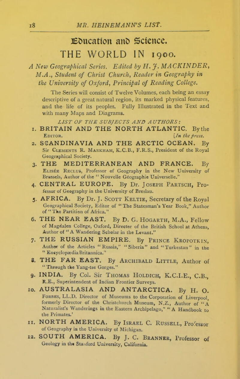 Education anfc Science. THE WORLD IN 1900. A New Geographical Series. Edited by H. J. MACKINDER, M.A., Student of Christ Church, Reader in Geography in the University of Oxford, Principal of Reading College. The Series will consist of Twelve Volumes, each being an essay descriptive of a great natural region, its marked physical features, and the life of its peoples. Fully Illustrated in the Text and with many Maps and Diagrams. LIST OF THE SUBJECTS AND AUTHORS: 1. BRITAIN AND THE NORTH ATLANTIC. Bythe Editor. {In the press. 2. SCANDINAVIA AND THE ARCTIC OCEAN. By Sir Clements R. Markham, K.C.B., F.R.S., President of the Royal Geographical Society. 3. THE MEDITERRANEAN AND FRANCE. By Eus£e Reci.us, Professor of Geography in the New University of Brussels, Author of the “ Nouvelle Geographic Universelle. 4. CENTRAL EUROPE. By Dr. Joseph Partsch, Pro- fessor of Geography in the University of Breslau. 5. AFRICA. By Dr. J. Scott Keltie, Secretary of the Royal Geographical Society, Editor of “ The Statesman’s Year Book,” Author of “The Partition of Africa.” 6. THE NEAR EAST. By D. G. Hogarth, M.A., Fellow of Magdalen College, Oxford, Director of the British School at Athens, Author of “A Wandering Scholar in the Levant.” 7. THE RUSSIAN EMPIRE. By Prince Kropotkin, Author of the Articles “Russia,” “Siberia” and “Turkestan” in the “ EncyclopaediaBritannica.” 8. THE FAR EAST. By Archibald Little, Author of “ Through the Yang-tse Gorges.” 9. INDIA. By Col. Sir Thomas Holdich, K.C.I.E., C.B., R.E., Superintendent of Indian Frontier Surveys. 10. AUSTRALASIA AND ANTARCTICA. By H. O. Forbes, LL.D. Director of Museums to the Corporation of Liverpool formerly Director of the Christchurch Museum, N.Z., Author of “A Naturalist’s Wanderings in the Eastern Archipelago,” “A Handbook to the Primates.’ 11. NORTH AMERICA. By Israel C. Russell, Professor of Geography in the University ol Michigan. 12. SOUTH AMERICA. By J. C. Branner, Professor of Geology in th* Stanford University, California.