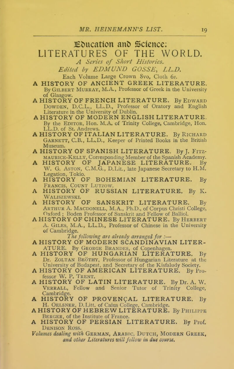 Education anfc Science; LITERATURES OF THE WORLD. A Series of Short Histories. Edited by EDMUND GOSSE, LED. Each Volume Large Crown Svo, Cloth 6s. A HISTORY OF ANCIENT GREEK LITERATURE. By Gilbert Murray, M.A., Professor of Greek in the University of Glasgow. A HISTORY OF FRENCH LITERATURE. By Edward Dowden, D.C.L., LL.D., Professor of Oratory and English Literature in the University of Dublin. A HISTORY OF MODERN ENGLISH LITERATURE. By the Editor, Hon. M.A. of Trinity College, Cambridge, Hon. LL.D. of St. Andrews. A HISTORY OF ITALIAN LITERATURE. By Richard Garnett, C.B., LL.D., Keeper of Printed Books in the British Museum. A HISTORY OF SPANISH LITERATURE. By J. Fitz- maurice-Kelly, Corresponding Member of the Spanish Academy. A HISTORY OF JAPANESE LITERATURE. By W. G. Aston, C.M.G., D.Lit., late Japanese Secretary to H.M. Legation, Tokio. A HISTORY OF BOHEMIAN LITERATURE. By Francis, Count Lutzow. A HISTORY OF RUSSIAN LITERATURE. By K. Waliszewski. A HISTORY OF SANSKRIT LITERATURE. By Arthur A. Macdonell, M.A., Ph.D., of Corpus Christi College, Oxford ; Boden Professor of Sanskrit and Fellow of Balliol. A HISTORY OF CHINESE LITERATURE. By Herbert A. Giles, M.A., LL.D., Professor of Chinese in the University of Cambridge. The following are already arranged for :— A HISTORY OF MODERN SCANDINAVIAN LITER- ATURE. By George Brandes, of Copenhagen. A HISTORY OF HUNGARIAN LITERATURE. By Dr. Zoltan Beothy, Professor of Hungarian Literature at the University of Budapest, and Secretary of the Kisfaludy Society. A HISTORY OF AMERICAN LITERATURE. By Pro- fessor W. P. Trent. A HISTORY OF LATIN LITERATURE. By Dr. A. W. Verrall, Fellow and Senior Tutor of Trinity College, Cambridge. A HISTORY OF PROVENCAL LITERATURE. By H. Oelsner, D. Liu. of Caius College, Cambridge. A HISTORY OF HEBREW LITERATURE. By Philippe Berger, of the Institute of France. A HISTORY OF PERSIAN LITERATURE. By Prof. Denison Ross. Volumes dealing with German, Arabic, Dutch, Modern Greek, and other Literatures will follow in due course.