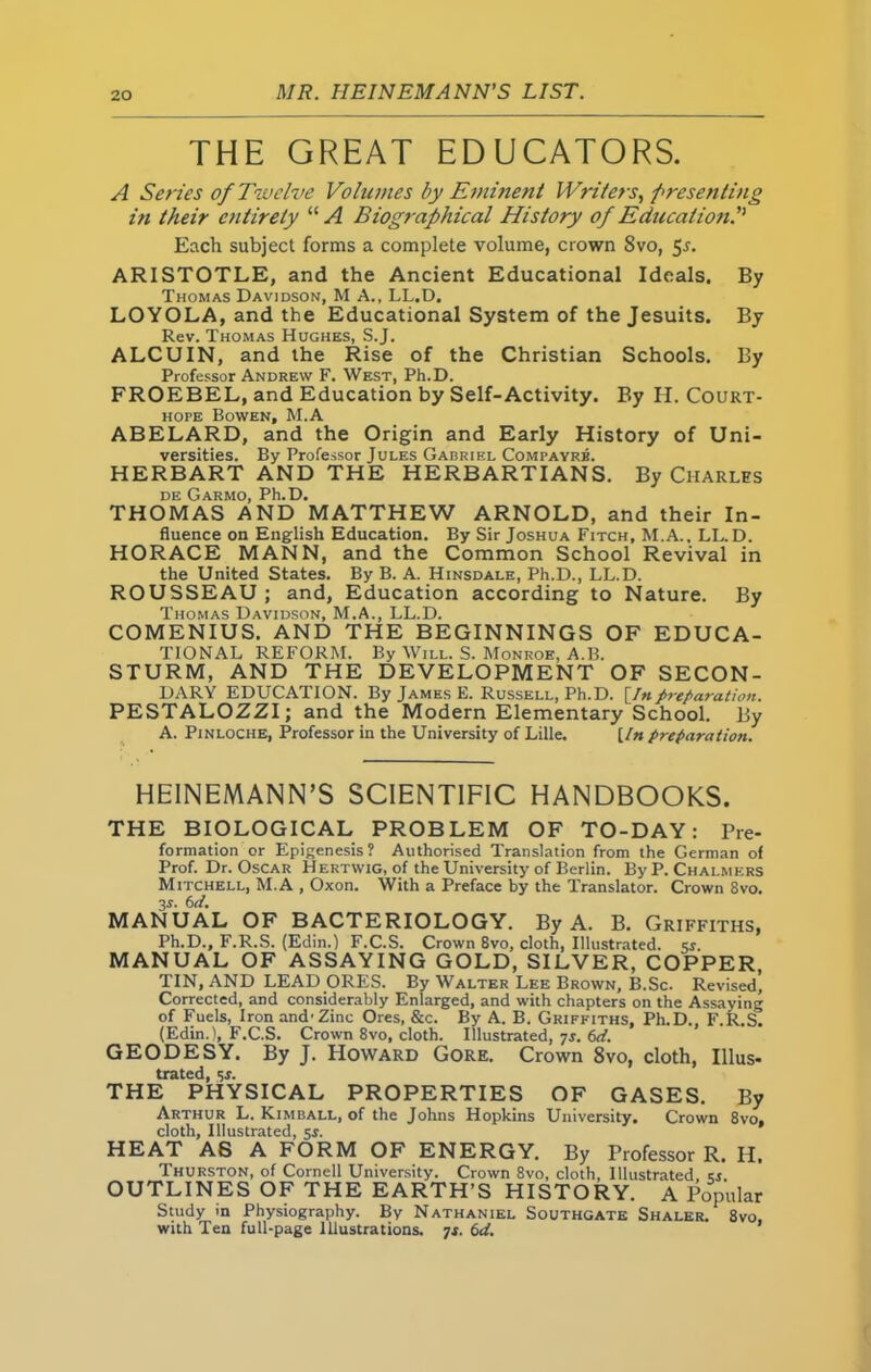 THE GREAT EDUCATORS. A Series of Twelve Volumes by Eminent Writers, presenting in their entirely “ A Biographical History of Education. Each subject forms a complete volume, crown 8vo, 5s. ARISTOTLE, and the Ancient Educational Ideals. By Thomas Davidson, M A., LL.D. LOYOLA, and the Educational System of the Jesuits. By Rev. Thomas Hughes, S.J. ALCUIN, and the Rise of the Christian Schools. By Professor Andrew F. West, Ph.D. FROEBEL, and Education by Self-Activity. By H. Court- hope Bowen, M.A ABELARD, and the Origin and Early History of Uni- versities. By Professor Judes Gabriel Compayrb. HERBART AND THE HERBARTIANS. By Charles de Garmo, Ph.D. THOMAS AND MATTHEW ARNOLD, and their In- fluence on English Education. By Sir Joshua Fitch, M.A., LL.D. HORACE MANN, and the Common School Revival in the United States. By B. A. Hinsdale, Ph.D., LL.D. ROUSSEAU ; and, Education according to Nature. By Thomas Davidson, M.A., LL.D. COMENIUS. AND THE BEGINNINGS OF EDUCA- TIONAL REFORM. By Will. S. Monroe, A.B. STURM, AND THE DEVELOPMENT OF SECON- DARY EDUCATION. By James E. Russell, Ph.D. [In preparation. PESTALOZZI; and the Modern Elementary School. By A. Pinloche, Professor in the University of Lille. [In preparation. HEINEMANN’S SCIENTIFIC HANDBOOKS. THE BIOLOGICAL PROBLEM OF TO-DAY: Pre- formation or Epigenesis? Authorised Translation from the German of Prof. Dr. Oscar Hertwig, of the University of Berlin. By P. Chalmers Mitchell, M.A , Oxon. With a Preface by the Translator. Crown 8vo. 3r. 6d. MANUAL OF BACTERIOLOGY. By A. B. Griffiths, Ph.D., F.R.S. (Edin.) F.C.S. Crown 8vo, cloth, Illustrated, «. MANUAL OF ASSAYING GOLD, SILVER, COPPER, TIN, AND LEAD ORES. By Walter Lee Brown, B.Sc. Revised' Corrected, and considerably Enlarged, and with chapters on the Assaying of Fuels, Iron and-Zinc Ores, &c. By A. B. Griffiths, Ph.D., F.R.S. (Edin.), F.C.S. Crown 8vo, cloth. Illustrated, 7r. 6d. GEODESY. By J. Howard Gore. Crown 8vo, cloth, Illus- trated, sr. THE PHYSICAL PROPERTIES OF GASES. By Arthur L. Kimball, of the Johns Hopkins University. Crown 8vo, cloth. Illustrated, sr. HEAT AS A FORM OF ENERGY. By Professor R. H, Thurston, of Cornell University. Crown 8vo, cloth. Illustrated. «. OUTLINES OF THE EARTH’S HISTORY. A Popular Study in Physiography. By Nathaniel Southgate Shaler. 8vo, with Ten full-page Illustrations. 7f. 6d.