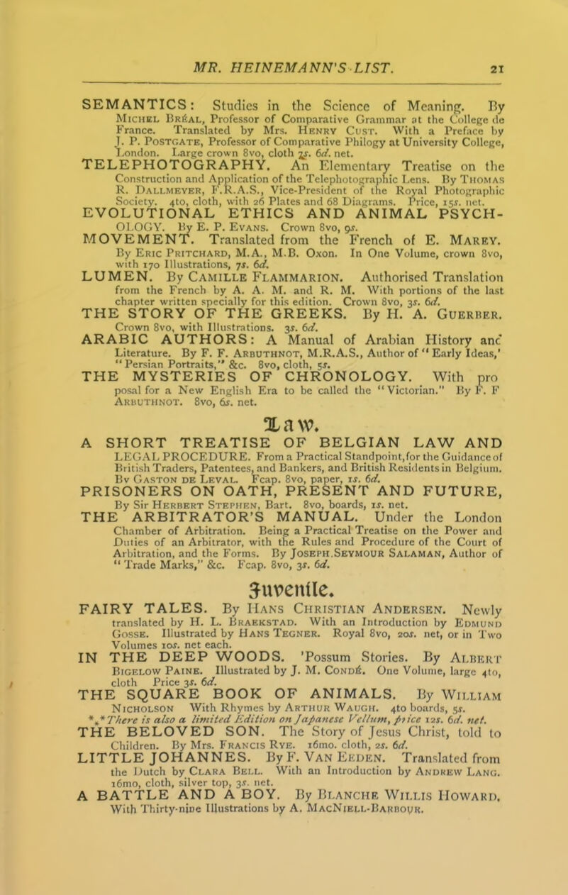 SEMANTICS: Studies in the Science of Meaning. By Michel Br£al, Professor of Comparative Grammar at the College <le France. Translated by Mrs. Henry Cust. With a Preface by I. P. Postcate, Professor of Comparative Philogy at University College, London. Large crown 8vo, cloth jr. 6c/. net. TELEPHOTOGRAPHY. An Elementary Treatise on the Construction and Application of the Telephotographic Lens, liy Thomas R. Dallmeyer, F.R.A.S., Vice-President of the Royal Photographic Society. 4to, cloth, with 26 Plates and 68 Diagrams. Price, 151. net. EVOLUTIONAL ETHICS AND ANIMAL PSYCH- OLOGY. liy E. P. Evans. Crown 8vo, 9s. MOVEMENT. Translated from the French of E. Marey. By Eric Pritchard, M. A., M.B. Oxon. In One Volume, crown 8vo, with 170 Illustrations, 7s. 6d. LUMEN. By Camille Flammarion. Authorised Translation from the French by A. A. M. and R. M. With portions of the last chapter written specially for this edition. Crown 8vo, js. 6c/. THE STORY OF THE GREEKS. By H. A. Guerrer. Crown 8vo, with Illustrations. 3.S'. 6c/. ARABIC AUTHORS: A Manual of Arabian History anc Literature. By F. F. Arbuthnot, M.R.A.S., Author of “ Early Ideas,’ “Persian Portraits,’’ &c. 8vo, cloth, 5-r. THE MYSTERIES OF CHRONOLOGY. With pro posal for a New English Era to be called the “Victorian. By F. F Arbuthnot. 8vo, 6s. net. Xnw. A SHORT TREATISE OF BELGIAN LAW AND LEGAL PROCEDURE. From a Practical Standpoint,for the Guidanceof British Traders, Patentees^and Bankers, and British Residents in Belgium. Bv Gaston de Leval. Fcap. 8vo, paper, is. 6d. PRISONERS ON OATH, PRESENT AND FUTURE, By Sir Herbert Stephen, Bart. 8vo, boards, is. net. THE ARBITRATOR’S MANUAL. Under the London Chamber of Arbitration. Being a Practical Treatise on the Power and Dulies of an Arbitrator, with the Rules and Procedure of the Court of Arbitration, and the Forms. By Joseph.Seymour Salaman, Author of “ Trade Marks,” &c. Fcap. 8vo, 3X. 6d. Juvenile. FAIRY TALES. By Hans Christian Andersen. Newly translated by H. L. Braekstad. With an Introduction by Edmund Gosse. Illustrated by Hans Tegner. Royal 8vo, 2or. net, or in Two Volumes 10s. net each. IN THE DEEP WOODS. ’Possum Stories. By Albert Bigelow Paine. Illustrated by J. M. CondiL One Volume, large ^to, cloth Price 3s. 6d. THE SQUARE BOOK OF ANIMALS. By William Nicholson With Rhymes by Arthur Waugh. 4to boards, sr. There is also a limited Jedition on Japanese Vellum, ptice 12s. 6d. net. THE BELOVED SON. The Story of Jesus Christ, told to Children. By Mrs. Francis Rye. i6mo. cloth, 2s. 6d. LITTLE JOHANNES. By F. Van Ellen. Translated from the Dutch by Clara Bell. With an Introduction by Andrew Lang. i6mo, cloth, silver top, 3*. net. A BATTLE AND A BOY. By Blanche Willis Howard. With Thirty-nine Illustrations by A. MacNiell-IIarbour.
