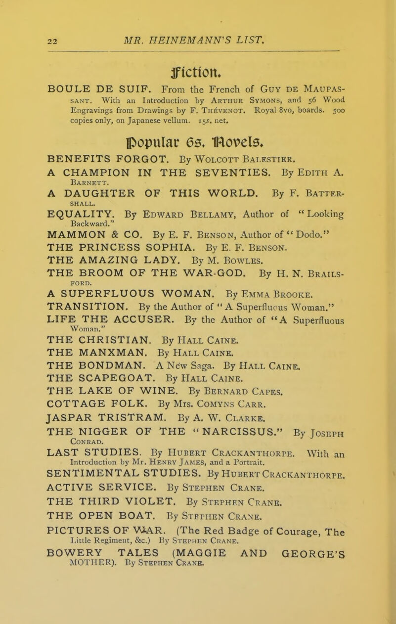fiction, BOULE DE SUIF. From the French of Guy de Maupas- sant. With an Introduction by Arthur Symons, and 56 Wood Engravings from Drawings by F. Th£venot. Royal 8vo, boards. 500 copies only, on Japanese vellum. 155. net. popular 6s. Novels. BENEFITS FORGOT. By Wolcott Balestier. A CHAMPION IN THE SEVENTIES. By Edith A. Barnett. A DAUGHTER OF THIS WORLD. By F. Batter- SHALL. EQUALITY. By Edward Bellamy, Author of “Looking Backward.’’ MAMMON & CO. ByE. F. Benson, Author of “ Dodo.” THE PRINCESS SOPHIA. By E. F. Benson. THE AMAZING LADY. By M. Bowles. THE BROOM OF THE WAR-GOD. By H. N. Brails- FORD. A SUPERFLUOUS WOMAN. By Emma Brooke. TRANSITION. By the Author of “A Superfluous Woman.” LIFE THE ACCUSER. By the Author of “A Superfluous Woman.” THE CHRISTIAN. By Hall Caine. THE MANXMAN. By Hall Caine. THE BONDMAN. A New Saga. By Hall Caine. THE SCAPEGOAT. By Hall Caine. THE LAKE OF WINE. By Bernard Capes. COTTAGE FOLK. By Mrs. Comyns Carr. JASPAR TRISTRAM. By A. W. Clarke. THE NIGGER OF THE “ NARCISSUS.” By Joseph Conrad. LAST STUDIES. By Hubert Crackanthorpe. With an Introduction by Mr. Henry James, and a Portrait. SENTIMENTAL STUDIES. By Hubert Crackanthorpe. ACTIVE SERVICE. By Stephen Crane. THE THIRD VIOLET. By Stephen Crane. THE OPEN BOAT. By Stephen Crane. PICTURES OF WAR. (The Red Badge of Courage, The Little Regiment, &c.) By Stephen Crane. BOWERY TALES (MAGGIE AND GEORGE’S MOTHER). By Stephen Crane.