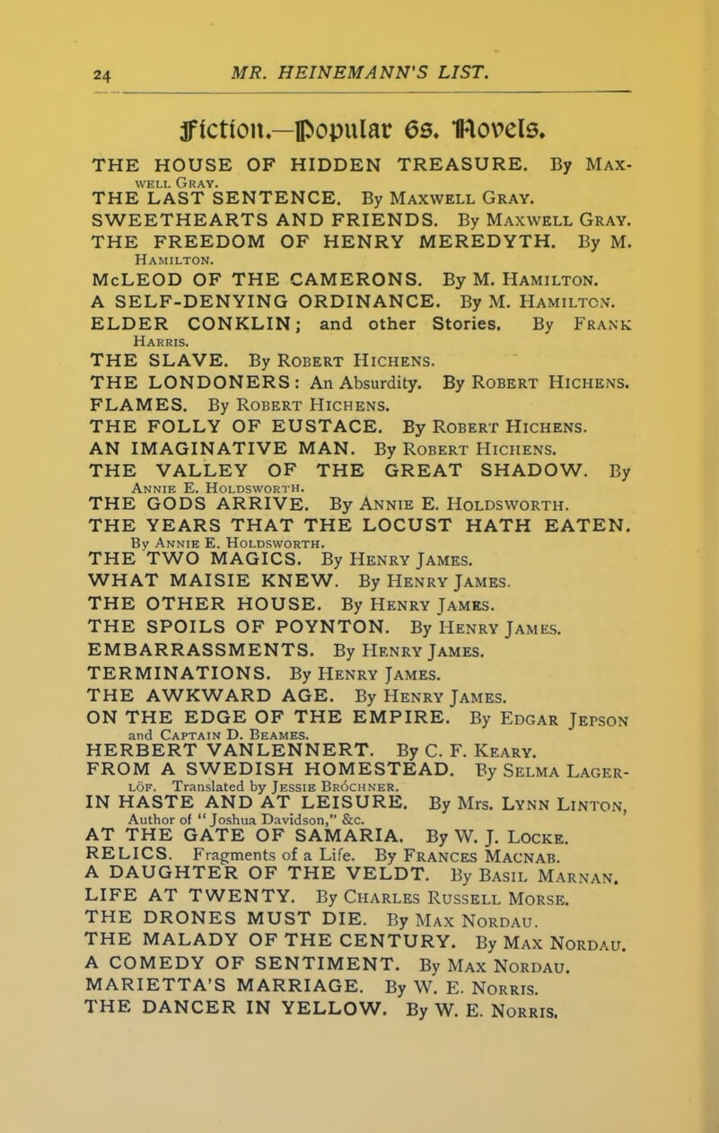 fiction—popular 6s. IKlouels. THE HOUSE OF HIDDEN TREASURE. By Max- well Gray. THE LAST SENTENCE. By Maxwell Gray. SWEETHEARTS AND FRIENDS. By Maxwell Gray. THE FREEDOM OF HENRY MEREDYTH. By M. Hamilton. McLEOD OF THE CAMERONS. By M. Hamilton. A SELF-DENYING ORDINANCE. By M. Hamilton. ELDER CONKLIN; and other Stories. By Frank Harris. THE SLAVE. By Robert Hichens. THE LONDONERS: An Absurdity. By Robert Hichens. FLAMES. By Robert Hichens. THE FOLLY OF EUSTACE. By Robert Hichens. AN IMAGINATIVE MAN. By Robert Hichens. THE VALLEY OF THE GREAT SHADOW. By Annie E. Holdsworth. THE GODS ARRIVE. By Annie E. Holdsworth. THE YEARS THAT THE LOCUST HATH EATEN. By Annie E. Holdsworth. THE TWO MAGICS. By Henry James. WHAT MAISIE KNEW. By Henry James. THE OTHER HOUSE. By Henry James. THE SPOILS OF POYNTON. By Henry James. EMBARRASSMENTS. By Henry James. TERMINATIONS. By Henry James. THE AWKWARD AGE. By Henry James. ON THE EDGE OF THE EMPIRE. By Edgar Jei>son and Captain D. Beames. HERBERT VANLENNERT. By C. F. Keary. FROM A SWEDISH HOMESTEAD. By Selma Lager- lof. Translated by Jessie Br6chner. IN HASTE AND AT LEISURE. By Mrs. Lynn Linton, Author of “Joshua Davidson,” &c. AT THE GATE OF SAMARIA. By W. J. Locke. RELICS. Fragments of a Life. By Frances Macnab. A DAUGHTER OF THE VELDT. By Basil Marnan. LIFE AT TWENTY. By Charles Russell Morse. THE DRONES MUST DIE. By Max Nordau. THE MALADY OF THE CENTURY. By Max Nordau. A COMEDY OF SENTIMENT. By Max Nordau. MARIETTA’S MARRIAGE. By W. E. Norris. 1 HE DANCER IN YELLOVL By W. E. Norris.