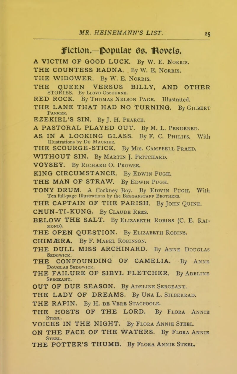 jflctlon —popular 6s. Bevels. A VICTIM OF GOOD LUCK. By W. E. Norris. THE COUNTESS RADNA. By W. E. Norris. THE WIDOWER. By W. E. Norris. THE QUEEN VERSUS BILLY, AND OTHER STORIES. By Lloyd Osbourne. RED ROCK. By Thomas Nelson Page. Illustrated. THE LANE THAT HAD NO TURNING. By Gilbert Parker. EZEKIEL’S SIN. By J. H. Pearce. A PASTORAL PLAYED OUT. By M. L. Pendered. AS IN A LOOKING GLASS. By F. C. Philips. With Illustrations by Du Maurier. THE SCOURGE-STICK. By Mrs. Campbell Praed. WITHOUT SIN. By Martin J. Pritchard. VOYSEY. By Richard O. Prowse. KING CIRCUMSTANCE. By Edwin Pugh. THE MAN OF STRAW. By Edwin Pugh. TONY DRUM. A Cockney Boy. By Edwin Pugh. With Ten full-page Illustrations by the Beggarstaff Brothers. THE CAPTAIN OF THE PARISH. By John Quine. CHUN-TI-KUNG. By Claude Rees. BELOW THE SALT. By Elizabeth Robins (C. E. Rai- mond). THE OPEN QUESTION. By Elizabeth Robins. CHIMERA. By F. Mabel Robinson. THE DULL MISS ARCHINARD. By Anne Douglas Sedgwick. THE CONFOUNDING OF CAMELIA. By Anne Douglas Sedgwick. THE FAILURE OF SIBYL FLETCHER. By Adeline Sergeant. OUT OF DUE SEASON. By Adeline Sergeant. THE LADY OF DREAMS. By Una L. Silberrad. THE RAPIN. By H. de Vere Stacfoole. THE HOSTS OF THE LORD. By Flora Annie Steel. VOICES IN THE NIGHT. By Flora Annie Steel. ON THE FACE OF THE WATERS. By Flora Annie Steel. THE POTTER’S THUMB. By Flora Annie Steel.
