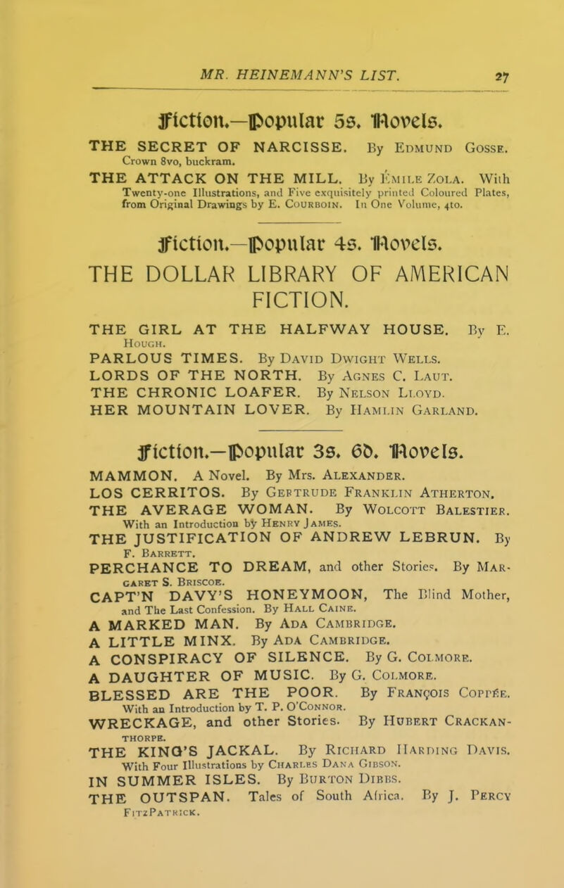 jflctlcm.—popular 55. Hovels. THE SECRET OF NARCISSE. By Edmund Gosse. Crown 8vo, buckram. THE ATTACK ON THE MILL. By Emile Zola. Wiih Twcnty-one Illustrations, and Five exquisitely printed Coloured Plates, from Original Drawings by E. Courboin. In One Volume, 4to. jflctioit.—popular 4s. Hovels. THE DOLLAR LIBRARY OF AMERICAN FICTION. THE GIRL AT THE HALFWAY HOUSE. By E. Hough. PARLOUS TIMES. By David Dwight Wells. LORDS OF THE NORTH. By Agnes C. Laut. THE CHRONIC LOAFER. By Nelson Lloyd. HER MOUNTAIN LOVER. By IIami.in Garland. ffietlon.—popular 3s. 6&. Hovels. MAMMON. A Novel. By Mrs. Alexander. LOS CERRITOS. By Gertrude Franklin Atherton. THE AVERAGE WOMAN. By Wolcott Balestier. With an Introduction by Henry James. THE JUSTIFICATION OF ANDREW LEBRUN. By F. Barrett. PERCHANCE TO DREAM, and other Stories. By Mar- garet S. Briscoe. CAPT’N DAVY’S HONEYMOON, The Blind Mother, and The Last Confession. By Hall Caine. A MARKED MAN. By Ada Cambridge. A LITTLE MINX. By Ada Cambridge. A CONSPIRACY OF SILENCE. By G. Coimore. A DAUGHTER OF MUSIC. By G. Coi.more. BLESSED ARE THE POOR. By Francois CoprtfE. With an Introduction by T. P. O’Connor. WRECKAGE, and other Stories. By Hubert Crackan- THORPE. THE KING’S JACKAL. By Richard Harding Davis. With Four Illustrations by Charles Dana Gibson. IN SUMMER ISLES. By Burton Dibbs. THE OUTSPAN. Tales of South Africa. By J. Percy FitzPatkick.