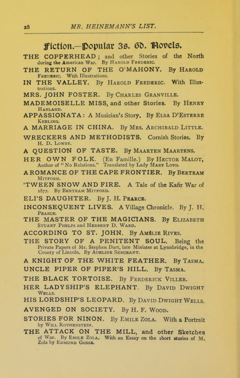 jfictton — popular 3s. 6&. IRovels. THE COPPERHEAD ; and other Stories of the North during the American War. By Harold Frederic. THE RETURN OF THE O’ MAHON Y. By Harold Frederic. With Illustrations. IN THE VALLEY. By Harold Frederic. With Illus- trations. MRS. JOHN FOSTER. By Charles Granville. MADEMOISELLE MISS, and other Stories. By Henry Harland. APPASSIONATA : A Musician’s Story, By Elsa D’Esterre Keeling. A MARRIAGE IN CHINA. By Mrs. Archibald Little. WRECKERS AND METHODISTS. Cornish Stories. By H. D. Lowrv. A QUESTION OF TASTE. By Maarten Maartens. HER OWN FOLK. (En Famille.) By Hector Malot, Author of “ No Relations.” Translated by Lady Mary Loyd. A ROMANCE OF THE CAPE FRONTIER. By Bertram Mitford. ’TWEEN SNOW AND FIRE. A Tale of the Kafir War of 1877. By Bertram Mitford. ELI’S DAUGHTER. ByJ. H. Pearce. INCONSEQUENT LIVES. A Village Chronicle. By J. II. Pearce, THE MASTER OF THE MAGICIANS. By Elizabeth Stuart Phelps and Herbert D. Ward. ACCORDING TO ST. JOHN. By AmSlie Rives. THE STORY OF A PENITENT SOUL. Being the Private Papers of Mr. Stephen Dart, late Minister at Lynnbridge, in the County of Lincoln. By Adeline Sergeant. A KNIGHT OF THE WHITE FEATHER. By Tasma. UNCLE PIPER OF PIPER’S HILL. By Tasma. THE BLACK TORTOISE. By Frederick Viller. HER LADYSHIP’S ELEPHANT. By David Dwight Wells. HIS LORDSHIP’S LEOPARD. By David Dwight Wells. AVENGED ON SOCIETY. By H. F. Wood. STORIES FOR NINON. By Emile Zola. With a Portrait by Will Rothenstein. THE ATTACK ON THE MILL, and other Sketches of War. By Emile Zola. With an Essay on the short stories of M. Zola by Edmund Gosse.