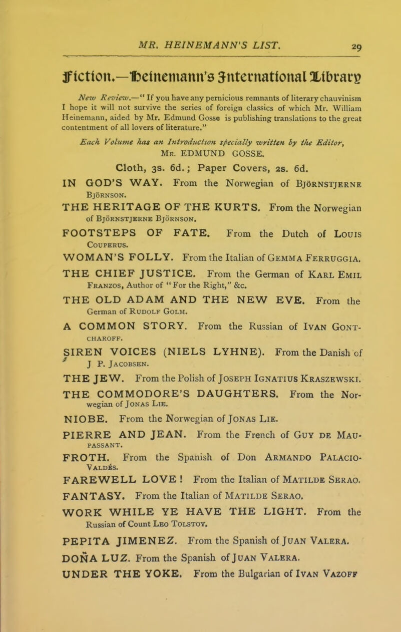 ^fiction.—Ibetnemann’s international Xtbrarg New Review.—“ If you have any pernicious remnants of literary chauvinism I hope it will not survive the series of foreign classics of which Mr. William Heinemann, aided by Mr. Edmund Gosse is publishing translations to the great contentment of all lovers of literature.” Each Volume has an Introduction specially written by the Editor, Mr. EDMUND GOSSE. Cloth, 3s. 6d.; Paper Covers, 2s. 6d. IN GOD’S WAY. From the Norwegian of BjOrnstjerne BjSrnson. THE HERITAGE OF THE KURTS. From the Norwegian of Bjornstjerne Bjornson. FOOTSTEPS OF FATE. From the Dutch of Louis COUPERUS. WOMAN’S FOLLY. From the Italian of Gemma Ferruggia. THE CHIEF JUSTICE. From the German of Karl Emil Franzos, Author of “For the Right, &c. THE OLD ADAM AND THE NEW EVE. From the German of Rudolf Golm. A COMMON STORY. From the Russian of Ivan Gont- CHAROFF. SIREN VOICES (NIELS LYHNE). From the Danish of J P. Jacobsen. THE JEW. From the Polish of Joseph Ignatius Kraszewski. THE COMMODORE’S DAUGHTERS. From the Nor- wegian of Jonas Lie. NIOBE. From the Norwegian of Jonas Lie. PIERRE AND JEAN. From the French of Guy de Mau- passant. FROTH. From the Spanish of Don Armando Palacio- Valdbs. FAREWELL LOVE! From the Italian of Matilde Serao. FANTASY. From the Italian of Matilde Serao. WORK WHILE YE HAVE THE LIGHT. From the Russian of Count Leo Tolstoy. PEPITA JIMENEZ. From the Spanish of Juan Valera. DONA LUZ. From the Spanish of Juan Valera. UNDER THE YOKE. From the Bulgarian of Ivan Vazoff