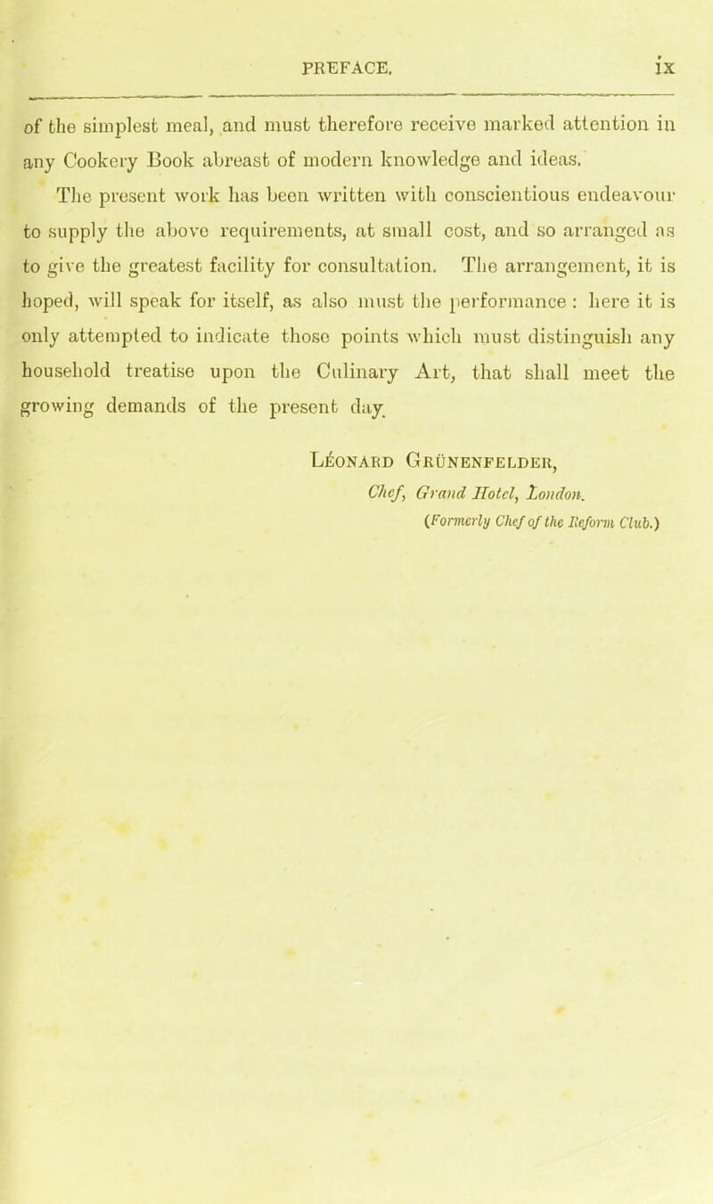 of the simplest meal, and must therefore receive marked attention in any Cookery Book abreast of modern knowledge and ideas. The present work has beon written with conscientious endeavour to supply the above requirements, at small cost, and so arranged as to give the greatest facility for consultation. The arrangement, it is hoped, will speak for itself, as also must the performance: here it is only attempted to indicate those points which must distinguish any household treatise upon the Culinary Art, that shall meet the growing demands of the present day. Leonard Grunenfelder, Chef, Grand Hotel, London. (Formerly Chef of the Reform Club.)