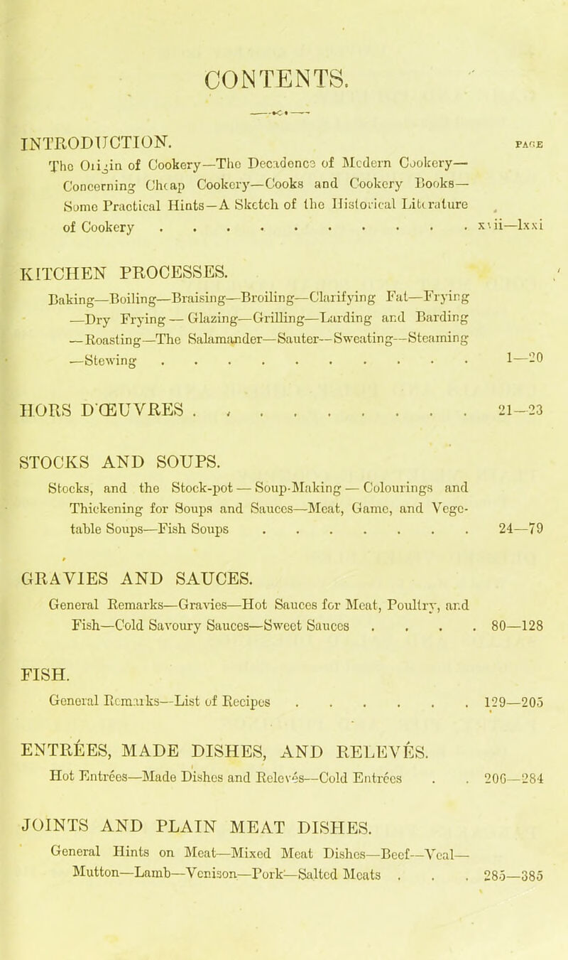 CONTENTS. INTRODUCTION. page The Oiigin of Cookery—The Decadence of Modern Cookery— Concerning Cheap Cookery—Cooks and Cookery Books— Some Practical Hints—A Sketch of the Historical Literature of Cookery xwi—lxxi KITCHEN PROCESSES. Baking—Boiling—Braising—Broiling—Clarifying Fat—Frying .—Dry Frying — Glazing—Grilling—Larding and Barding — Roast in g —The Salamander— Sauter— Sweat in g— S teami n g —Stewing 1—-0 HORS DCEUVRES . 21-23 STOCKS AND SOUPS. Stocks, and the Stock-pot — Soup-Making — Colourings and Thickening for .Soups and Sauces—Meat, Game, and Vege- table Soups—Fish Soups 24—79 GRAVIES AND SAUCES. General Remarks—Gravies—Hot Sauces for Bleat, Poultry, ar.d Fish—Cold Savoury Sauces—Sweet Sauces .... 80—128 FISH. Gcnoral Rcnmks—List of Recipes 129—205 ENTREES, MADE DISHES, AND REDEYES. Hot Entrees—Blade Dishes and Releves—Cold Entrees . . 20G—284 JOINTS AND PLAIN MEAT DISHES. General Hints on Bleat—Blixed Bleat Dishes—Beef—Veal— Blutton—Lamb—Venison—Pork—Salted Bleats . . . 285—385