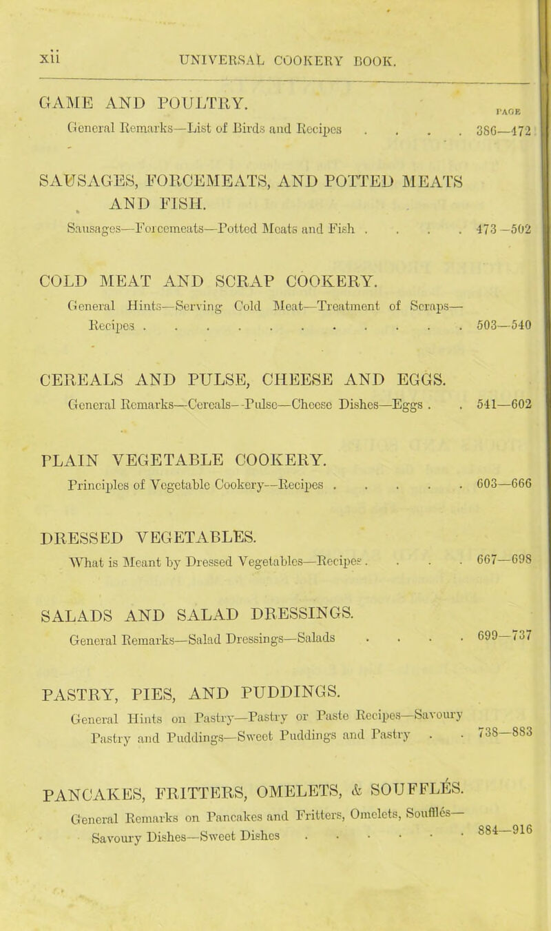 GAME AND POULTRY. General Remarks—List of Birds and Recipes .... TAOE 3SG—472 SAUSAGES, FORCEMEATS, AND POTTED MEATS AND FISH. Sausages—Forcemeats—Potted Moats and Fish .... 473 -502 COLD MEAT AND SCRAP COOKERY. General Hints—Serving Cold Meat—Treatment of Scraps— Recipes 503—540 CEREALS AND PULSE, CHEESE AND EGGS. General Remarks—Cereals—Pulse—Cheese Dishes—Eggs . 541—602 PLAIN VEGETABLE COOKERY. Principles of Vegetable Cookery—Recipes 603—666 DRESSED VEGETABLES. What is Meant by Dressed Vegetables—Recipes. 667—698 SALADS AND SALAD DRESSINGS. General Remarks—Salad Dressings—Salads .... 699—737 PASTRY, PIES, AND PUDDINGS. General Hints on Pastry—Pastry or Paste Recipes Savouij Pastry and Puddings—Sweet Puddings and Pastry 738—883 PANCAKES, FRITTERS, OMELETS, & SOUFFLES. General Remarks on Pancakes and Fritters, Omelets, Souffles Savoury Dishes—Sweet Dishes • 884—916