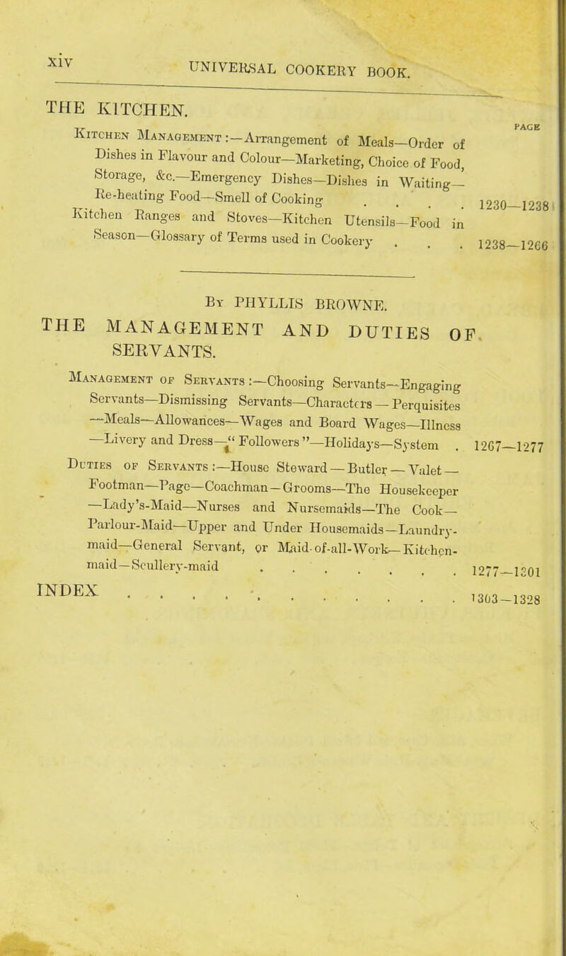 THE KITCHEN. Kitchen Management Arrangement of Meals—Order of Dishes in Flavour and Colour—Marketing, Choice of Food, Storage, &c.—Emergency Dishes—Dishes in Waiting— Re-heating Food—Smell of Cooking Kitchen Ranges and Stoves-Kitchen Utensils-Food in Season—Glossary of Terms used in Cookery PAGE 1230—1238 1238—12C6 By PHYLLIS BROWNE. the management and duties of SERVANTS. Management of Servants Choosing Servants—Engaging Servants—Dismissing Servants—Charaetcrs — Perquisites —Meals—Allowances—Wages and Board Wuges—Illness —Livery and Dress—“ Followers ’’—Holidays— System Duties of Servants :—House Steward — Butler — Valet- Footman—Page—Coachman-Grooms—The Housekeeper —Lady’s-Maid—Nurses and Nursemaids—The Cook— Parlour-Maid—Upper and Under Housemaids—Laundry- maid—General Servant, or Maid-of-all-Work— Kitchen- maid— Scullery-maid .... INDEX . 12G7—1277 1277—1301 1303 — 1328