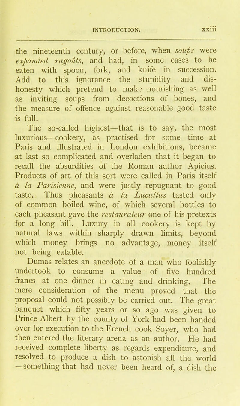 the nineteenth century, or before, when soups were expanded ragofits, and had, in some cases to be eaten with spoon, fork, and knife in succession. Add to this ignorance the stupidity and dis- honesty which pretend to make nourishing as well as inviting soups from decoctions of bones, and the measure of offence against reasonable good taste is full. The so-called highest—that is to say, the most luxurious—cookery, as practised for some time at Paris and illustrated in London exhibitions, became at last so complicated and overladen that it began to recall the absurdities of the Roman author Apicius. Products of art of this sort were called in Paris itself a la Parisienne, and were justly repugnant to good taste. Thus pheasants d la Lucullus tasted only of common boiled wine, of which several bottles to each pheasant gave the restaurateur one of his pretexts for a long bill. Luxury in all cookery is kept by natural laws within sharply drawn limits, beyond which money brings no advantage, money itself not being eatable. Dumas relates an anecdote of a man who foolishly undertook to consume a value of five hundred francs at one dinner in eating and drinking. The mere consideration of the menu proved that the proposal could not possibly be carried out. The great banquet which fifty years or so ago was given to Prince Albert by the county of York had been handed over for execution to the French cook Soyer, who had then entered the literary arena as an author. He had received complete liberty as regards expenditure, and resolved to produce a dish to astonish all the world —something that had never been heard of, a dish the
