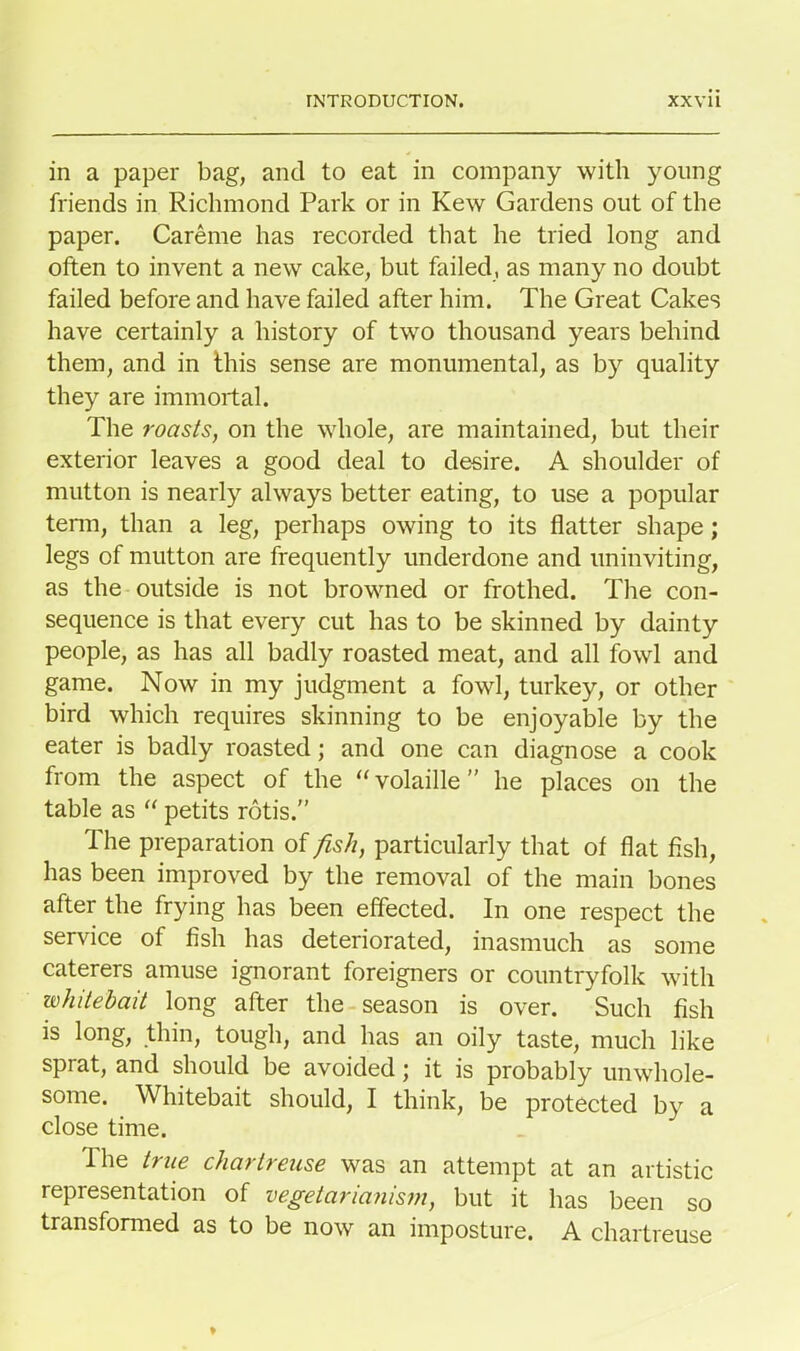 in a paper bag, and to eat in company with young friends in Richmond Park or in Kew Gardens out of the paper. Careme has recorded that he tried long and often to invent a new cake, but failed, as many no doubt failed before and have failed after him. The Great Cakes have certainly a history of two thousand years behind them, and in this sense are monumental, as by quality they are immortal. The roasts, on the whole, are maintained, but their exterior leaves a good deal to desire. A shoulder of mutton is nearly always better eating, to use a popular term, than a leg, perhaps owing to its flatter shape; legs of mutton are frequently underdone and uninviting, as the outside is not browned or frothed. The con- sequence is that every cut has to be skinned by dainty people, as has all badly roasted meat, and all fowl and game. Now in my judgment a fowl, turkey, or other bird which requires skinning to be enjoyable by the eater is badly roasted; and one can diagnose a cook from the aspect of the “ volaille ” he places on the table as “ petits rotis.” The preparation of fish, particularly that of flat fish, has been improved by the removal of the main bones after the frying has been effected. In one respect the service of fish has deteriorated, inasmuch as some caterers amuse ignorant foreigners or countryfolk with whitebait long after the season is over. Such fish is long, thin, tough, and has an oily taste, much like sprat, and should be avoided; it is probably unwhole- some. Whitebait should, I think, be protected by a close time. The true chartreuse was an attempt at an artistic representation of vegetarianism, but it has been so transformed as to be now an imposture. A chartreuse