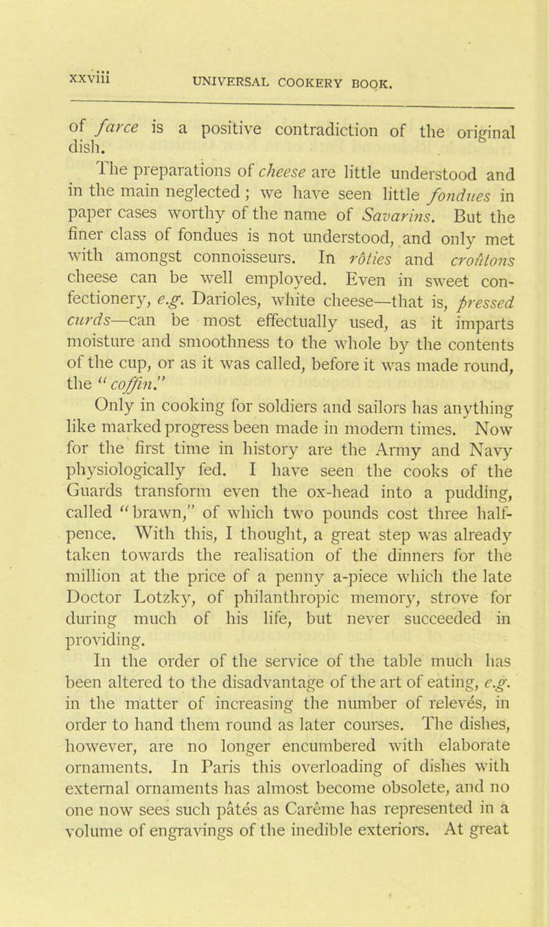 of farce is a positive contradiction of the original dish. The preparations of cheese are little understood and in the main neglected \ we have seen little fondues in paper cases worthy of the name of Savarins. But the finer class of fondues is not understood, and only met with amongst connoisseurs. In rdties and croutons cheese can be well employed. Even in sweet con- fectionery, e.g. Darioles, white cheese—that is, pressed curds—can be most effectually used, as it imparts moisture and smoothness to the whole by the contents of the cup, or as it was called, before it was made round, the “ coffin Only in cooking for soldiers and sailors has anything like marked progress been made in modern times. Now for the first time in history are the Army and Navy physiologically fed. I have seen the cooks of the Guards transform even the ox-head into a pudding, called “ brawn,” of which two pounds cost three half- pence. With this, I thought, a great step was already taken towards the realisation of the dinners for the million at the price of a penny a-piece which the late Doctor Lotzky, of philanthropic memory, strove for during much of his life, but never succeeded in providing. In the order of the service of the table much has been altered to the disadvantage of the art of eating, eg. in the matter of increasing the number of releves, in order to hand them round as later courses. The dishes, however, are no longer encumbered with elaborate ornaments. In Paris this overloading of dishes with external ornaments has almost become obsolete, and no one now sees such pates as Careme has represented in a volume of engravings of the inedible exteriors. At great
