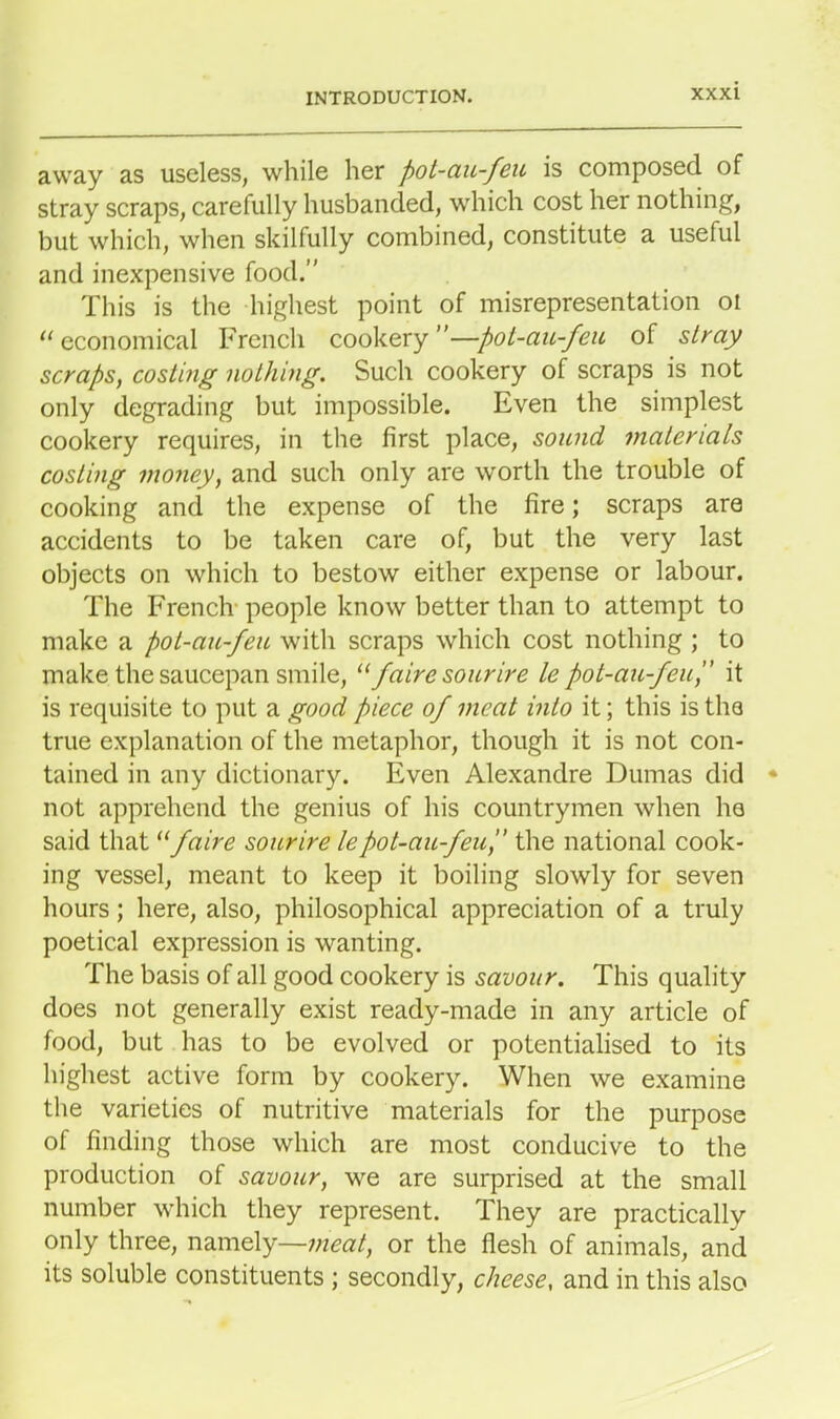 away as useless, while her pot-au-feu is composed of stray scraps, carefully husbanded, which cost her nothing, but which, when skilfully combined, constitute a useful and inexpensive food.” This is the highest point of misrepresentation oi “economical French cookery”—pot-au-feu of stray scraps, costing nothing. Such cookery of scraps is not only degrading but impossible. Even the simplest cookery requires, in the first place, sound materials costing money, and such only are worth the trouble of cooking and the expense of the fire; scraps are accidents to be taken care of, but the very last objects on which to bestow either expense or labour. The French people know better than to attempt to make a pot-au-feu with scraps which cost nothing ; to make the saucepan smile, “faire sour ire le pot-au-feu,” it is requisite to put a good piece of meat into it; this is the true explanation of the metaphor, though it is not con- tained in any dictionary. Even Alexandre Dumas did not apprehend the genius of his countrymen when he said that11 faire sourire lepot-au-feu ” the national cook- ing vessel, meant to keep it boiling slowly for seven hours; here, also, philosophical appreciation of a truly poetical expression is wanting. The basis of all good cookery is savour. This quality does not generally exist ready-made in any article of food, but has to be evolved or potentialised to its highest active form by cookery. When we examine the varieties of nutritive materials for the purpose of finding those which are most conducive to the production of savour, we are surprised at the small number which they represent. They are practically only three, namely—meat, or the flesh of animals, and its soluble constituents ; secondly, cheese, and in this also