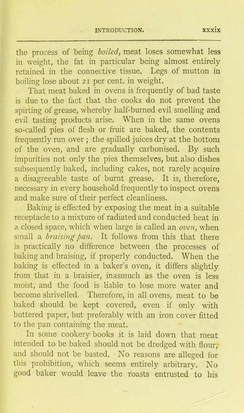 the process of being boiled, meat loses somewhat less in weight, the fat in particular being almost entirely retained in the connective tissue. Legs of mutton in boiling lose about 21 per cent, in weight. That meat baked in ovens is frequently of bad taste is due to the fact that the cooks do not prevent the spirting of grease, whereby half-burned evil smelling and evil tasting products arise. When in the same ovens so-called pies of flesh or fruit are baked, the contents frequently run over ; the spilled juices dry at the bottom of the oven, and are gradually carbonised. By such impurities not only the pies themselves, but also dishes subsequently baked, including cakes, not rarely acquire a disagreeable taste of burnt grease. It is, therefore, necessary in every household frequently to inspect ovens and make sure of their perfect cleanliness. Baking is effected by exposing the meat in a suitable receptacle to a mixture of radiated and conducted heat in a closed space, which when large is called an oven, when small a braising pan. It follows from this that there is practically no difference between the processes of baking and braising, if properly conducted. When the baking is effected in a baker’s oven, it differs slightly from that in a braisier, inasmuch as the oven is less moist, and the food is liable to lose more water and become shrivelled. Therefore, in all ovens, meat to be baked should be kept covered, even if only with buttered paper, but preferably with an iron cover fitted to the pan containing the meat. In some cookery books it is laid down that meat intended to be baked should not be dredged with flour, and should not be basted. No reasons are alleged for this prohibition, which seems entirely arbitrary. No good baker would leave the roasts entrusted to his