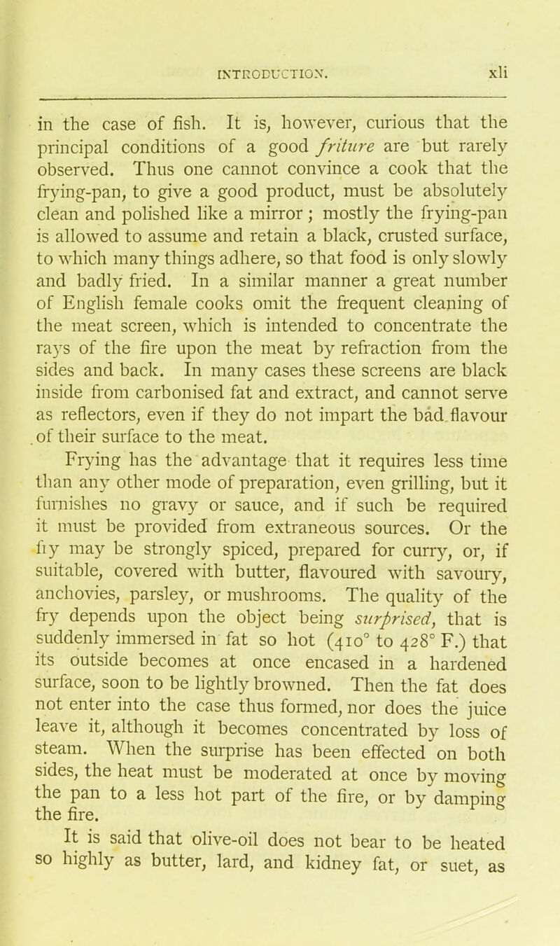 in the case of fish. It is, however, curious that the principal conditions of a good friture are but rarely observed. Thus one cannot convince a cook that the frying-pan, to give a good product, must be absolutely clean and polished like a mirror ; mostly the frying-pan is allowed to assume and retain a black, crusted surface, to which many things adhere, so that food is only slowly and badly fried. In a similar manner a great number of English female cooks omit the frequent cleaning of the meat screen, which is intended to concentrate the rays of the fire upon the meat by refraction from the sides and back. In many cases these screens are black inside from carbonised fat and extract, and cannot serve as reflectors, even if they do not impart the bad flavour . of their surface to the meat. Frying has the advantage that it requires less time than any other mode of preparation, even grilling, but it furnishes no gravy or sauce, and if such be required it must be provided from extraneous sources. Or the liy may be strongly spiced, prepared for curry, or, if suitable, covered with butter, flavoured with savoury, anchovies, parsley, or mushrooms. The quality of the fry depends upon the object being surprised, that is suddenly immersed in fat so hot (410° to 428° F.) that its outside becomes at once encased in a hardened surface, soon to be lightly browned. Then the fat does not enter into the case thus formed, nor does the juice leave it, although it becomes concentrated by loss of steam. When the surprise has been effected on both sides, the heat must be moderated at once by moving the pan to a less hot part of the fire, or by damping the fire. It is said that olive-oil does not bear to be heated so highly as butter, lard, and kidney fat, or suet, as