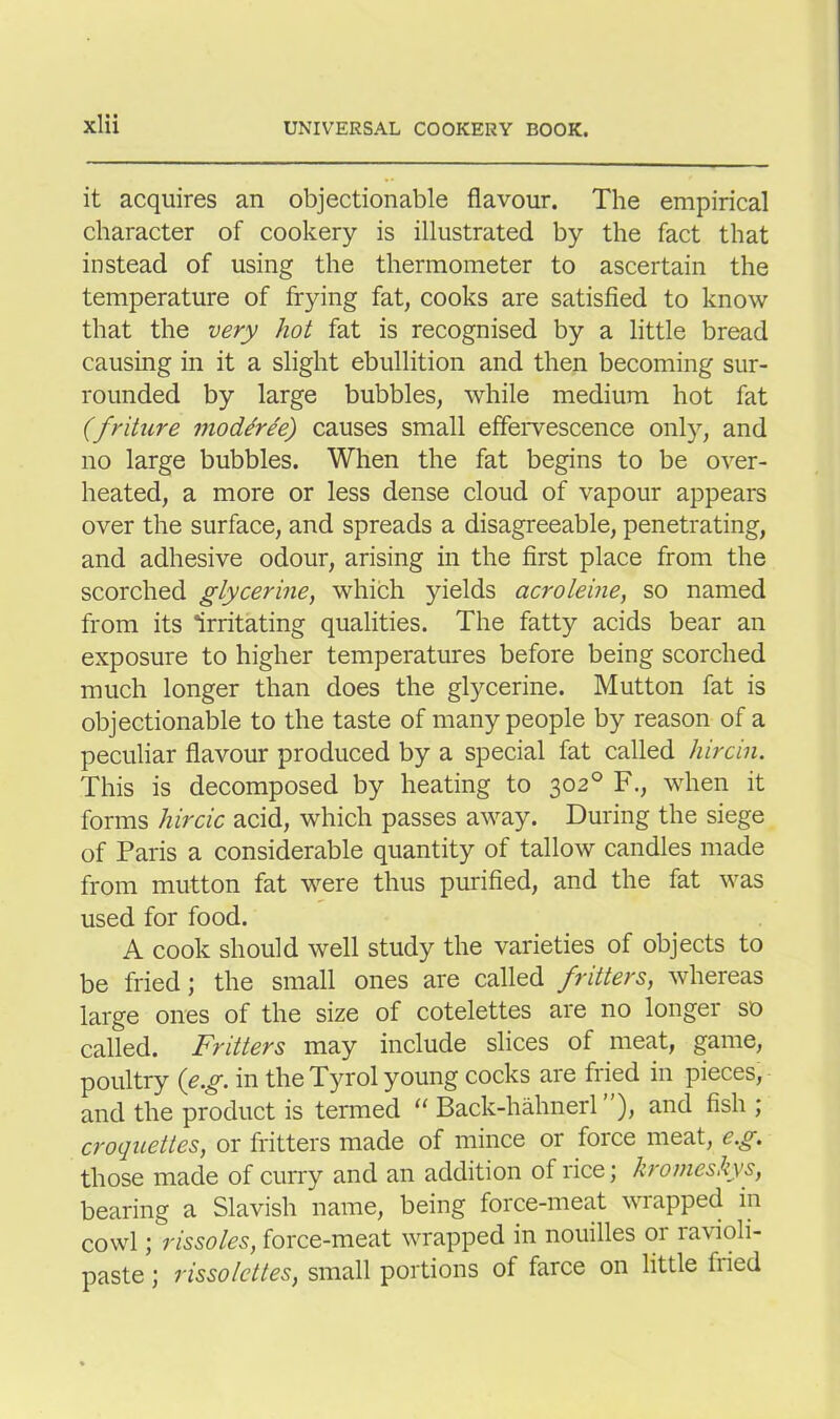it acquires an objectionable flavour. The empirical character of cookery is illustrated by the fact that instead of using the thermometer to ascertain the temperature of frying fat, cooks are satisfied to know that the very hot fat is recognised by a little bread causing in it a slight ebullition and then becoming sur- rounded by large bubbles, while medium hot fat (friture modtree) causes small effervescence only, and no large bubbles. When the fat begins to be over- heated, a more or less dense cloud of vapour appears over the surface, and spreads a disagreeable, penetrating, and adhesive odour, arising in the first place from the scorched glycerine, which yields acroleine, so named from its Irritating qualities. The fatty acids bear an exposure to higher temperatures before being scorched much longer than does the glycerine. Mutton fat is objectionable to the taste of many people by reason of a peculiar flavour produced by a special fat called hircin. This is decomposed by heating to 302° F., when it forms hircic acid, which passes away. During the siege of Paris a considerable quantity of tallow candles made from mutton fat were thus purified, and the fat was used for food. A cook should well study the varieties of objects to be fried; the small ones are called fritters, whereas large ones of the size of cotelettes are no longer so called. Fritters may include slices of meat, game, poultry (eg. in the Tyrol young cocks are fried in pieces, and the product is termed “ Back-hahnerl ”), and fish ; croquettes, or fritters made of mince or force meat, eg. those made of curry and an addition of rice; kromeskys, bearing a Slavish name, being force-meat wrapped in cowl; rissoles, force-meat wrapped in nouilles or ravioli- paste ; rissolcttes, small portions of farce on little hied