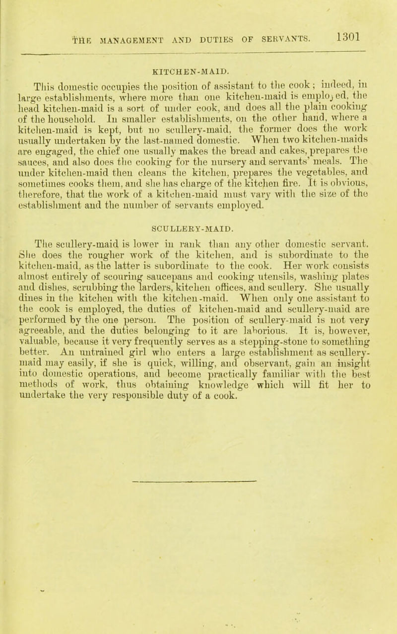 KITCHEN-MAID. Tliis domestic occupies the position of assistant to the cook; indeed, in large establishments, where more than one kitchen-maid is emploj ed. the head kitchen-maid is a sort of under cook, and does all the plain cooking of the household. In smaller establishments, on the other hand, where a kitchen-maid is kept, but no scullery-maid, the former does the work usually undertaken by the last-named domestic. When two kitchen-maids are engaged, the chief one usually makes the bread and cakes, prepares the sauces, and also does the cooking for the nursery and servants’ meals. The under kitchen-maid then cleans the kitchen, prepares the vegetables, and sometimes cooks them, and she has charge of the kitchen fire. It is obvious, therefore, that the work of a kitchen-maid must vary with the size of the establishment and the number of servants employed. SCULLERY-MAID. The scullery-maid is lower in rank than any other domestic servant. She does the rougher work of the kitchen, and is subordinate to the kitchen-maid, as the latter is subordinate to the cook. Her work consists almost entirely of scouring saucepans and cooking utensils, washing plates and dishes, scrubbing the larders, kitchen offices, and scullery. She usually dines in the kitchen with the kitchen -maid. When only one assistant to the cook is employed, the duties of kitchen-maid and scullery-maid are performed by the one person. The position of scullery-maid is not very agreeable, and the duties belonging to it are laborious. It is, however, valuable, because it very frequently serves as a stepping-stone to something better. An untrained girl who enters a large establishment as seullery- uiaid may easily, if she is quick, willing, and observant, gain an insight into domestic operations, and become practically familiar with the best methods of work, thus obtaining knowledge which will fit her to undertake the very responsible duty of a cook.