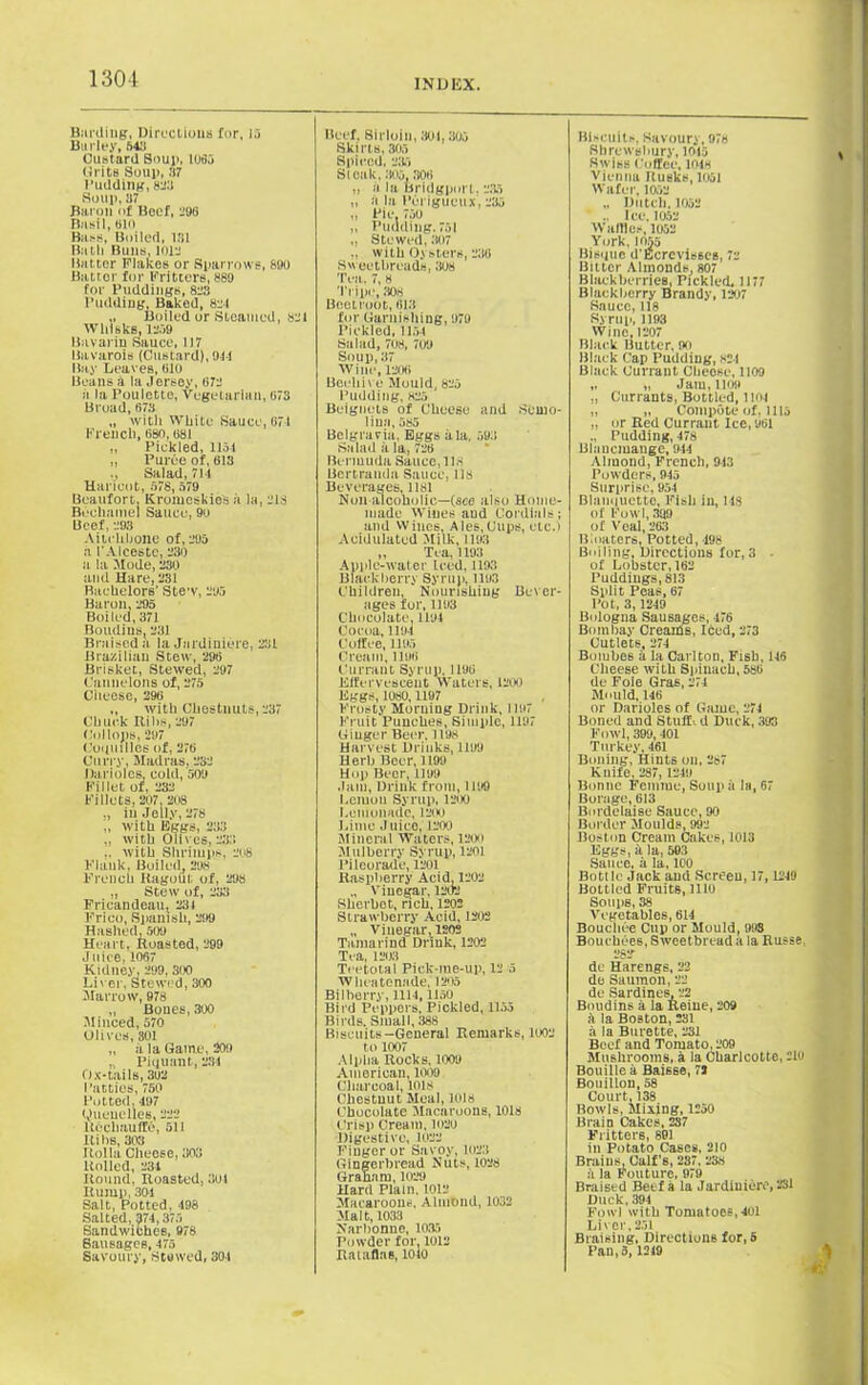 Burdins, Directions for, 15 Barley, 643 Custard Soup, 1065 (irits Soup, :i7 Pudding, 823 Soup, 37 Baron of Beef, 796 Basil, 6P> Bass, Boiled, 131 Bath Buns, 1012 Batter Flakes or Sparrows, 890 Batter for Fritters, 889 for Puddings, 823 Pudding, Baked, 82-1 „ Boiled or Steamed, »21 Whisks, 1209 Bavarin Sauce, 117 Bavarois (Custard), 911 Bay Leaves, 010 Beans & la Jersey, 672 h la Poulette, Vegetarian, 073 Broad, 673 „ with White Sauce, 671 French, 680,681 ,, Pickled, 115-i „ Puree of, 613 ,, Salad, 71-1 Haricot, 578, 579 Beaufort. Kromeskie's a la, 218 Bechamel Sauce, 99 Beef, 293 Aitchbone of, 295 a I'Alceste, 230 a la Mode, 230 and Hare, 231 Raehelors' Stew, 295 Baron, 295 Boiled, 371 Boudins, 231 Braised a la Jardiniere, 231 Brazilian Stew, 296 Brisket, Stewed, 297 Cannelons of, 275 Cheese, 296 „ with Chestnuts, 237 Chuck Hihs, 297 (lollops, 297 Cuquilles of, 276 Curry, Madras, 232 Darioles, cold, 509 Fillet of, 232 Fillets, 207, 208 ,, iu Jelly, 278 „ with Eggs, 233 with Olives, 233 with Shrimps, 208 Flank, Boiled 29s French Ragout of, 298 „ Stew of, 233 Fricandeau, 23) Frico, Spanish, 299 Hashed, 509 Heart, Roasted, 299 Juice, 1067 Kidney. 299, 300 Liver, Stewed, 300 Marrow, 978 „ Bones, 300 Minced, 570 Olives, 801 „ ala Game, 209 „ Piquant, 231 Ox-tails, 392 Patties, 750 Potted,197 Quenelles, 222 Rechauffe, 511 Itihs, 303 Holla Cheese, 303 Rolled, 231 Round, Roasted, 391 Rump, 301 Salt, Potted, 198 Salted, 371,375 Sandwiches, 978 Sausages, 175 Savoury, Stewed, 301 Beef, Sirloin, 801,305 Skirts, 305 Spiced, 235 Si oak, 305,306 „ a la Bridgporl, 235 „ a la Pcrigueux. 235 „ Pie, 750 „ Pudding. 751 „ Stewed, 307 with Oysters, 236 Sweetbreads, 308 Tea, 7,« Tripe, 308 Beetroot, 613 for Garnishing, 979 Pickled,1151 Salad, 708, 709 Soup, 37 Wine, 1206 Beehive Mould, 825 Pudding, 825 Beignels of Cheese and Semo- lina, 585 Belgravia, Eggs ala, 593 Salad a la, 726 Bermuda Sauce, lls Bertranda Sauce, lls Beverages, 1181 Nun alcoholic—(see also Hume- made Wines and Cordials; and Wines, Ales,Cups, etc.) Acidulated Milk, 1193 „ Tea, 1193 Apple-water Iced. 1193 Blackberry Syrup, 1193 Children, Nourishing Bever- ages for, 1193 Chocolate, 1194 Cocoa, 1194 Coffee, 1195 Cream, 1196 Currant Syrup, 1196 Effervescent Waters, 1200 Eggs, 1080,1197 Frosty Morning Drink, 1197 Fruit Punches, Simple, 1197 Ginger Beer. 1198 Harvest Drinks, 1199 Herb Beer, 1199 Hup Beer, 1199 Jam, Drink from, 1199 l.eiuou Syrup, 1200 Lemonade, 1200 Lime Juice, 1200 Mineral Waters, 1200 .Mulberry Syrup, 1201 Pileorade, 1201 Raspberry Acid, 1202 Vinegar, 1202 Sherbet, rich, 1202 Strawberry Acid, 1202 „ vinegar, 120s Tamarind Drink, 1202 Tea, 1203 Tc etotal Piek-me-up, 12 5 Whcatenade, 1205 Bilberry,1114, lloO Bird Peppers, Pickled, 1153 Birds, Small, 388 Biscuits—General Remarks, 1002 to 1007 Alpha Rocks, 1009 American, 1009 Charcoal, 101s Chestnut Meal, 1018 Chocolate Macaroons, 1018 Crisp Cream, 1020 Digestive, 1022 Finger or Savoy, 1023 Gingerbread Nuts, 1028 Graham, 1029 Hard Plain. 1012 Macaroons, Almond, 1032 Malt, 1033 Narbonne, 1035 Powder for, 1012 Ralaflas, 1010 Biscuits, Savoury, 97s Shrewsbury, 1013 Swiss Coffee, mis Vienna Busks, 1051 Wafer, 1052 „ Dutch, 1052 ' .. Ice, 1052 Waffles, 1052 York, 1055 Bisque d'Ecrcvis6es, 72 Bitter Almonds, 807 Black berries, Pickled. 1177 Blackberry Brandy, 1207 Sauce, 118 Syrup, 1193 Wine, 1207 Black Butter, 00 Black Cap Pudding, 824 Black Currant Cheese, 1109 „ „ Jam, 1109 „ Currants, Bottled, 1104 „ „ Compute of, 1115 „ or Red Currant Ice, 961 Pudding, 478 Blancmange, 9-41 Almond, French, 943 Powders, 945 Surprise, 954 Blanquette, Fish in, us of Fowl, 3!)9 of Veal, 263 Bloaters, Potted, 498 Bulling, Directions for, 3 • of Lobster, 162 Puddings, 813 Split Peas, 67 Pot, 3,1249 Bologna Sausages, 476 Bombay Creards, Iced, 273 Cutlets, 274 Boiubes a la Carlton, Fish, 146 Cheese with Spinach, 5S6 de Foie Gras, 274 Mould, 146 or Darioles of Game, 274 Boned and Stuff, d Duck, 393 Fowl, 399, 401 Turkey, 461 Boiling, Hints on, 287 Kuife, 287, 1249 Bonne Femme, Soup ii la, 67 Borage, 613 Bordelaise Sauce, 90 Border Moulds, 992 Boston Cream Cakes, 1013 Eggs, a la, 503 Sauce, a la, 100 Botllc Jack and Screen, 17,1249 Bottled Fruits, 1110 Soups, 38 Vegetables, 614 Bouchce Cup or Mould, 993 Bouehees, Sweetbread a la Russe. 282 de Harengs, 22 de Saumon, 22 de Sardines, 22 Boudins a la Reiue, 209 a la Boston, 231 a la Burette, 231 Beef and Tomato, 209 Mushrooms, a la Charlcotto, 2lu Bouillea Baisse, 72 Bouillon, 08 Court, 138 Bowls, Mining, 1250 Brain Cakes, 237 Fritters, 891 ill Potato Cases, 210 Brains, Calf's, 237, 238 a la Fouture, 979 Braised Beef a la Jardiniere, 231 Duck, 394 Fowl with Tomatoes, 401 Liver,251 Braising. Directions for, 5 Pan, 3,1219