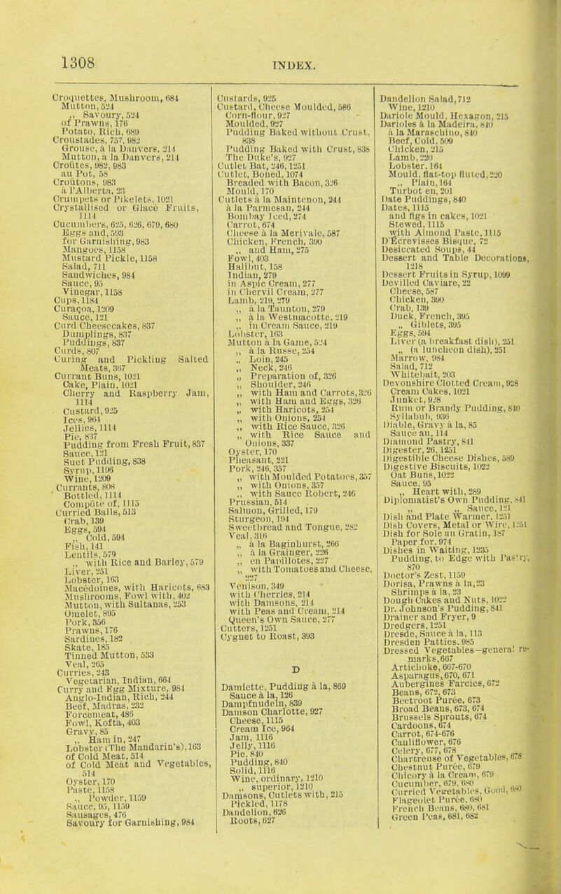 Croquettes, Mushroom, (>84 Mutton, 524 Savoury, 524 of Prawns, 170 Potato, Rich, «8i> Croustades, 757, 982 Grouse.', a la Dauvors, 211 Mutton, ii la Danvers, 214 Croft tos, 1)82, 985 au Pot, 58 Croutons, U8.'S a l'Albertn, 2.'! Crumpets or Pikelets, 1021 Crystallised or Glace Fruits, 1114 Cucumbers, 625, 626, 670, 680 Eggs and, 503 for Garnishing,983 Mangoes, 1158 Mustard Pickle, 1158 Salad, 711 Sandwiches, 984 Sauce, 95 Vinegar, 1158 Cups, 1184 Curaqoa, 1209 Sauce, 121 Curd Cheesecakes, 837 Dumplings, 837 Puddings, 837 Curds, 807 Curing aud Pickling Salted Meats, 357 Currant Buns, 1021 Cake, Plain, 1021 Cherry and Raspberry Jam, 1114 Custard, 925 Ices, 964 Jellies, 1111 Pie, 837 Pudding from Fresh Fruit, 837 Sauce, 121 Suet Pudding, 838 Syrup, 1196 Wine, 1209 Currants, 808 Bottled, 1114 Compere of, 1115 Curried Balls, 513 Crab, 139 Eggs, 594 ,, Cold, 594 Fish, 141 Lentils, 579 „ with Rice and Barley, 579 Liver, 251 Lobster, 163 Macedoines, with Haricots, 683 Mushrooms, Fowl with, 402 Mutton, with Sultanas, 253 Omelet, 895 Pork, 356 Prawns, 176 Sardines,182 Skate, 185 Tinned Mutton, 533 Veal, 265 Curries, 243 Vegetarian, Indian, 664 Curry and Egg Mixture, 9S4 Anglo-Indian, Rich, 244 Beef, Madras, 232 Forcemeat, 486 Fowl, Kofta, 403 Gravy, 85 ,, Ham in, 247 Lobster (The Mandarin’s),103 of Gold Meat, 514 of Cold Meat aud Vegetables, 514 Oyster, 170 Paste,1158 „ Powder, 1159 Sauce, 95, 1159 Sausages, 476 Savoury for Garnishing, 984 Custards, 925 Custard. Cheese Moulded, 686 Corn-flour, 927 Moulded, 927 Pudding Baked without Crust, 838 Pudding Baked with Crust, 838 The Duke’s, 927 Cutlet Bat, 246,1251 Cutlet, Boned, 1074 Breaded with Bacon, 326 Mould, 170 Cutlets a la Maintenon, 214 a la Parmesan, 244 Bombay Teed, 274 Carrot, 674 Cheese a la Merivale, 587 Chicken, French, .’loo ,, and Ham, 275 Fowl, 403 Halibut, 158 Indian, 279 in Aspic Cream, 277 in Chervil Cream, 277 Lamb, 2111,279 „ it la Taunton, 279 „ it la Westmacotte. 219 „ in Cream Sauce, 219 Lobster, 163 Mutton ii la Game, 524 ,, it la ltusse, 254 „ Loin, 245 ,, Heck, 246 „ Preparation of, 326 „ Shoulder, 246 „ with Ham and Carrots, 320 ,, with Ham aud Eggs, 326 „ with Haricots, 254 ,, with Onions, 251 ,, with Rice Sauce, 320 „ with Rice Sauce and Onions, 337 Oyster, 170 Pheasant, 221 Pork, 246, 357 ,, with Moulded Potatoes, .357 ,, with Onions,357 with Sauce Robert, 216 Prussian, 514 Salmon, Grilled, 179 Sturgeon, 194 Sweetbread aud Tongue, 282 Veal. 316 „ it la Baginhurst, 266 ., ii la Grainger, 226 „ en Papillotes, 227 ,, with Tomatoes aud Cheese, Venison, 349 with Cherries, 214 with Damsons. 214 with Peas aud Cream, 214 Queen’s Own Sauce, 277 Cutters, 1251 Cygnet to Roast, 393 D Damlette, Pudding il la, 869 Sauce a la, 126 Dainpfnudeln, 839 Damson Charlotte, 927 Cheese, 1115 Cream Ice, 964 Jam, 1116 Jelly, 1116 Pic,810 Pudding, 840 Solid, 1116 Wine, ordinary. 1210 „ superior, 1210 Damsons, Cutlets with, 215 Pickled,1178 Dandelion, 620 Roots, 627 Dandelion Salad,712 Wine, 1210 Dariole Mould, Hexagon, 215 Darioles a la Madeira, 810 a la Maraschino, 810 Reef, Cold, 500 Chicken, 215 Lamb, 220 Lobster, 164 Mould, Hat-top Muted,220 „ Plain,161 Turbot en, 201 Date Puddings, 840 Dates, Ills and flgs in cakes, 1021 Stewed, 1115 with Almond Paste, 1115 D Ecrevisses Bisque, 72 Desiccated Soups, 44 Dessert and Table Decorations, 1218 Dessert Fruits in Syrup, 1099 Devilled Caviare, 22 Cheese, 587 Chicken, 390 Crab, 139 Duck, French, 395 „ Giblets, 395 Eggs, 594 Liver (a breakfast dish), 251 „ (a luncheon dish), 251 Marrow, 984 Salad, 712 Whitebait, 203 Devonshire Clotted Cream, 928 Cream Cakes, 1021 Junket, 928 Rum or Brandy Pudding,810 Syllabub, 936 I liable, Gravy ii la, 85 Sauce .au, 114 Diamond Pastry, 841 Digester.26,1251 Digestible Cheese Dishes, 589 Digestive Biscuits, 1022 Oat Buns, 1022 Sauce. 95 „ Heart with, 289 Diplomatist's Own Pudding. S41 „ „ Sauce, 121 Dish and Plate Warmer. 1251 Dish Covers, Metal or Wire, 1251 Dish for Sole au Gralin, Is7 Paper for. 974 Dishes in Waiting, 1235 Pudding, to Edge with Pas' ry, 870 Doctor's Zest, 1159 Dorisa, Prawns it la,23 Shrimps it la, 23 Dough Cakes aud Nuts, 1022 Dr. Johnson's Pudding,841 Drainer and Fryer, 9 Dredgers, 1251 llresde, Sauce it la, 113 Dresden Patties. 985 Dressed Vegetables—general re- marks, 607 Artichoke, 667-670 Asparagus, 670, 671 Aubergines Farcies, 672 Beans, 672,673 Beetroot Puree, 673 Broad Beans, 673, 074 Brussels Sprouts, 674 Cardoons, 674 Carrot, 674-676 Cauliflower, 676 Celery, 077, 078 Chartreuse of Vegetables, t,» Chestnut Puree, 679 Chicory 5 la Cream, 679 Cucumber, 079, (ISO Curried Vegetables, Guoil, 680 Flageolet Puree, 680 French Deans, 680,681 Green l’cas, 681, 682