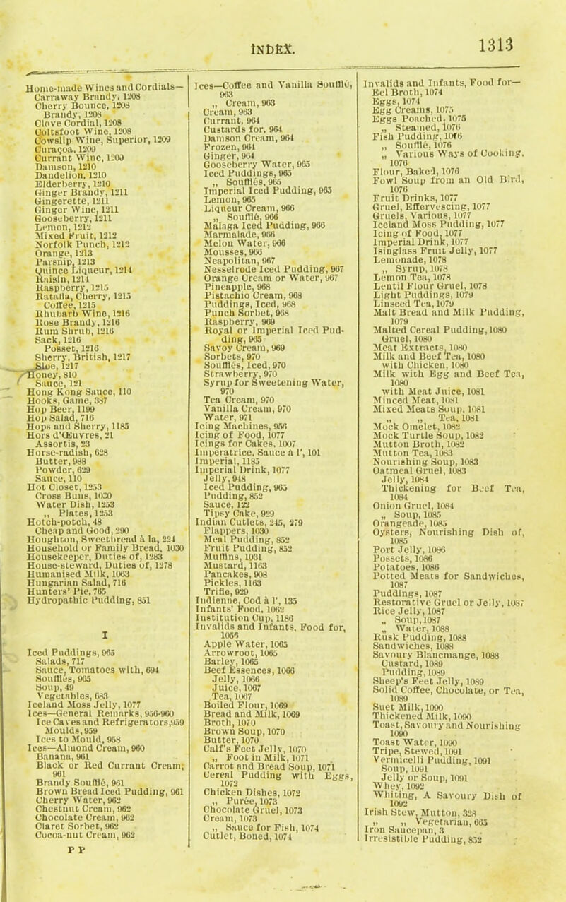 Homo-made W ines and Cordials— Carraway Brandy, 1208 Cherry Bounce, 1208 Brandy, 1208 Clove Cordial, 1208 Coltsfoot Wine. 1208 Cowslip Wine, Superior, 1200 Curagoa, 1200 Currant Wine, 1200 Damson, 1210 Dandelion, 1210 Elderberry,1210 Ginger Brandy, 1211 Gingerette, 1211 Ginger Wine, 1211 Gooseberry, 1211 Lemon, 1212 Mixed Emit, 1212 Norfolk Punch, 1212 Orange, 1213 Parsnip, 1213 ouince Liqueur, 1211 Raisin, 1214 Knspberry, 1215 Ratalla, Cherry, 1215 Coffee, 1215 Rhubarb Wine, 1218 Rose Brandy, 1218 Rum Shrub, 1218 Sack, 1210 Posset, 1218 Sherry, British, 1217 .Blue, 1217 /Honey, 810 ' Sauce, 121 Hong Kong Sauce, 110 Hooks, Game, 387 Hop Beer, 1109 Hop Salad, 718 Hops and Sherry, 1185 Hors d'CEuvres, 21 Assortis, 23 Horse-radish, 028 Butter, 988 Powder, 029 Sauce, 110 Hot Closet, 1253 Cross Buns, 1030 Water Dish, 1253 ,, Plates,1253 Hotch-potch, 18 Cheap and Good, 290 Houghton, Sweetbread it In. 224 Household or Family Bread, 1030 Housekeeper, Duties of, 1283 House-steward, Duties of, 1278 Humanised Milk, 1003 Hungarian Salad, 716 Hunters’ Pie. 705 Hydropathic 1’uddlng, 851 I Iced Puddings, 965 Salads, 717 Sauce, Tomatoes with, 694 Souffles, 905 Soup, 49 Vegetables, 083 Iceland Moss Jelly, 1077 Ices—General Remarks, 950-900 IceCavesand Refrigerators,959 Moulds, 959 Ices to Mould, 958 lees—Almond Cream, 900 Bnnanu, 901 Black or Red Currant Cream; 901 Brandy Souffle, 901 Brown Bread Iced Pudding, 901 Cherry Water, 902 CheBtnut Cream, 902 Chocolate Cream, 902 Claret Sorbet, 902 Cocoa-nut Cream, 902 Icea—Coffec and Vanilla Souffle, 903 „ Cream, 903 Cream, 983 Currant, 96-1 Custards for, 90-1 Damson Cream, 901 Frozen, 904 Ginger, 904 Gooseberry Water, 965 Iced Puddings, 905 „ Souffles, 985 Imperial Iced Pudding, 965 Lemon, 905 Liqueur Cream, 900 „ Souftld, 900 Malaga Iced Pudding, 900 Marmalade, 906 Melon Water, 906 Mousses, 960 Neapolitan, 907 Nesselrode Iced Pudding, 907 Orange Cream or Water, 967 Pineapple, 908 Pistachio Cream, 90s Puddings, Iced, 908 Punch Sorbet, 988 Raspberry, 909 Royal or Imperial Iced Pud- ding, 905 Savoy Cream, 969 Sorbets, 970 Souffles, Iced, 970 Strawberry, 970 Syrup for Sweetening Water, 970 Tea Cream, 970 Vanilla Cream, 970 Water, 971 Icing Machines, 950 Icing of Food, 1077 Icings for Cakes. 1007 Imperatrlce, Sauce a 1', 101 Imperial, 1185 Imperial Drink, 1077 Jelly, 948 Iced Pudding, 905 Pudding, 852 Sauce, 122 Tipsy Cake, 929 Indian Cutlets, 245, 279 Flappers. 1030 Meal Pudding, 852 Fruit Pudding, 852 Muffins, 1031 Mustard, 1163 Pancakes, 908 Pickles, 1103 Trifle, 029 Indienne, Cod k 1’, 135 Infants' Food. 1002 Institution Cup, 1180 Invalids and Infants, Food for, 1050 Apple Water, 1005 Arrowroot, 1065 Barley, 1005 Beef Essences, 1000 Jelly, 1000 Juice, 1007 Tea, 1007 Boiled Flour, 1069 Bread and Milk, 1009 Broth,1070 Brown Soup, 1070 Butter, 1070 Calf's Feet Jelly, 1070 „ Foot in Milk, 1071 Carrot and Bread Soup, 1071 Cereal Pudding with Eggs, 1072 Chicken Dishes, 1072 „ Puree, 1073 Cliocolato Gruel, 1073 Cream, 1073 „ Sauce for Fish, 1074 Cutlet, Boned, 1074 Invalids and Infants, Food for— Eel Broth, 1074 Eggs, 1074 Egg Creams, 1075 Eggs Poached, 1075 „ Steamed, 1070 Fish Pudding, 10f6 „ Souffle, 1070 „ Various Ways of Cooking, 1070 Flour, Baked, 1076 Fowl Soup from an Old Bird, 1070 Fruit Drinks, 1077 Gruel, Effervescing, 1077 Gruels, Various, 1077 Iceland Moss Pudding, 1077 Icing of Food. 1077 Imperial Drink, 1077 Isinglass Fruit Jelly, 1077 Lemonade, 1078 „ Syrup, 1078 Lemon Tea, 1078 Lentil Flour Gruel, 1078 Light Puddings, 1079 Linseed Tea, 1079 Malt Bread and Milk Pudding, 1079 Malted Cereal Pudding, 1080 Gruel, 1080 Meat Extracts, 1080 Milk and Beef Tea, 1080 with Chicken, 1080 Milk with Egg and Beef Tea, 1080 with Meat Juice, 1081 Minced Meat, losl Mixed Meats Soup, 1081 „ „ T.a, 1081 Mock Omelet, 1082 Mock Turtle Soup, 1082 Mutton Broth, 1082 Mutton Tea, 1083 Nourishing Soup, 1083 Oatmeal Gruel, 1083 Jelly, 1084 Thickening for Beef Tea, 1084 Onion Gruel, 1084 „ Soup, 1085 Orangeade, 1085 Oysters, Nourishing Dish of, 1085 Port Jelly, 1080 Possets, 1080 Potatoes, 1060 Potted Meats for Sandwiches 1087 Puddings, 1087 Restorative Gruel or Jelly, 1087 Rice Jelly, 1087 „ Soup, 1087 „ W ater, 1088 Rusk Pudding, 1088 Sandwiches, loss Savoury Blancmange, 1088 Custard, 1089 Pudding, 1089 Sheep's Feet Jelly, 1089 Solid Coffee, Chocolate, or Tea, 1089 Suet Milk, 1090 Thickened Milk, 1090 Toast, Savoury and Nourishing 1090 Toast Water, 1090 Tripe, Stewed, 1091 Vermicelli Pudding, 1091 Soup, 1091 Jelly or Soup, 1091 Whey, 1092 Whiting, A Savoury Dish of 1092 Irish Stew, Mutton, 328 . „ i, Vegetarian, 005 Iron Saucepan,3 Irresistible Pudding, 852 P P