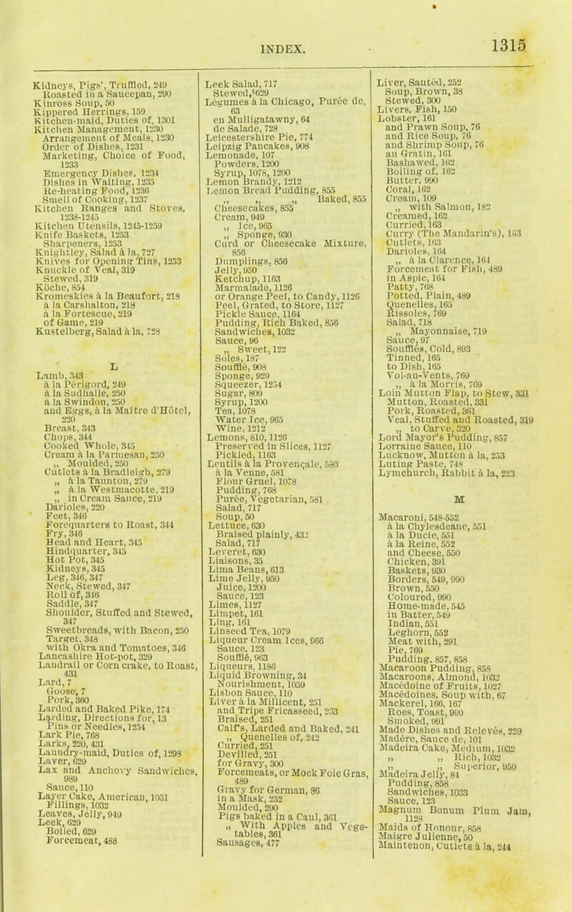 Kidneys, Pigs', Truffled, 219 Roasted in a Saucepan, 290 Kinross Soup, 50 Kippered Herrings, 159 Kitchen-maid, Duties of, 1301 Kitchen Management, 1230 Arrangement of Meals, 1230 Order of Dishes, 1231 Marketing, Choico of Food, 1233 Emergency Dishes, 1231 Dishes in Waiting, 1235 Re-lieating Food, 1236 Smell of Cooking, 1237 Kitchen Ranges and Stoves, 1238-1215 Kitchen Utensils, 1215-1259 Knife Baskets, 1253 Sharpeners, 1253 Knightley, Salad la, 727 Knives for Opening Tins, 1253 Knuckle of Veal, 319 Stewed, 319 K belie, 851 Kromeskies a la Beaufort, 213 a la Carslmlton, 218 a la Fortescue, 219 of Game, 219 Kustelberg, Salad ft la, 723 L Lamb, 313 ft la Perigord, 219 ft la Sudhalle, 250 a la Swindon, 250 and Eggs, ft la Maltro d'HGtel, 220 Breast, 313 Chops, 311 Cooked Whole, 315 Cream ft la Parmesan, 250 „ Moulded, 250 Cutlets ft la Bradloigh, 279 „ ft la Taunton, 279 „ ft la Westtnacotte, 219 „ in Creatu Sauce, 219 Darioles, 220 Feet, 310 Forequarters to Roast, 314 Fry, 318 Head and Heart, 313 Hindquarter, 315 Hot Pot, 315 Kidneys, 315 Leg, 316,317 Neck, Stewed, 317 Roll of, 316 Saddle, 317 Shoulder, Stuffed and Stewed, 317 Sweetbreads, with Bacon, 250 Target. 318 with Okra and Tomatoes, 316 Lancashire Hot-pot, 329 Landrail or Corn crake, to Roast, 431 Lard, 7 Goose; 7 Pork, 360 Larded and Baked Piko, 171 Larding, Directions for, 13 Pins or Needles, 1251 Lark Pie, 768 Larks 220, 431 Laundry-maid, Duties of, 1293 Laver, 620 Lax and Anchovy Sandwiches, 989 Sauce, 110 Layer Cako, American, 1031 Fillings, 1032 Leaves, Jelly, 949 Leek, 629 Boiled, 629 Forcemeat, 488 Leek Salad, 717 Stewed,'629 Legumes ft la Chicago, Puree dc, 63 en Mulligatawny, 61 de Salade, 728 Leicestershire Pie, 771 Leipzig Pancakes, 908 Lemonade, 107 Powders, 1200 Syrup, 1078, 1200 Lemon Brandy, 1212 Lemon Bread Pudding. 855 „ , „ Baked, 855 Cheesecakes, 855 Cream, 919 „ Ice, 965 „ Sponge, 930 Curd or Cheesecake Mixture, 856 Dumplings, 856 Jelly. 950 Ketchup, 1163 Marmalade, 1126 or Orange Peel, to Candy, 1126 Peel. Grated, to Store, 1127 Pickle Sauce, 1161 Pudding, Rich Baked, 856 Sandwiches, 1032 Sauce, 96 ,, Sweet, 122 Soles, 187 Souffle, 903 Sponge, 929 Squeezer, 1254 Sugar, 809 Syrup, 1200 Tea, 1078 Water Ice, 965 Wine, 1212 Lemons, 810,1126 Preserved in Slices, 1127 Pickled,1163 Lentils ft la Provcnqale, 680 ft la Venne, 581 Flour Gruel, 1078 Pudding, 768 Puree, Vegotarinn, 581 Salad, 717 Soup, 50 Lettuce, 630 Braised plainly, 431 Salad, 717 Leveret, 630 Liaisons, 35 Lima Beans, 613 Lime Jelly, 950 Juice, 1200 Sauce, 123 Limes, 1127 Limpet, 161 Ling, 161 Linseed Tea, 1079 Liqueur Cream Ices, 966 Sauce, 123 SOU11J6, 963 Liqueurs, 1186 Liquid Browning, 31 Nourishment, 1059 Lisbon Sauce, 110 Liver ft la Millicent, 251 and Tripe Fricasseed, 263 Braised, 251 Calf's, Larded and Baked, 211 „ Quenelles of, 212 Curried, 251 Devilled, 251 for Gravy, 300 Forcemeats, or Mock Foie G ras, 489 Gravy for German, 86 in a Mask, 252 Moulded, 290 Pigs baked in a Caul, 361 „ With Apples and Vege- tables, 361 Sausages, 177 Liver, Sauted, 252 Soup, Brown, 38 Stewed, 300 Livers, Fish, 150 Lobster, 161 and Prawn Soup, 76 and Rico Soup, 76 and Shrimp Soup, 76 au Gratin, 161 Basliawed, 162 Boiling of, 162 Butter, 990 Coral, 162 Cream, 109 „ with Salmon, 182 Creamed, 162 Curried, 163 Curry (The Mandarin's), 161 Cutlets, 163 Darioles, 164 „ ft la Clarence,161 Forcemeat for Fish, 439 in Aspic, 164 Patty, 708 Potted. Plain, 489 Quenelles, 165 Rissoles, 769 Salad, 718 „ Mayonnaise, 719 Sauce. 97 Souffles, Cold, 893 Tinned, 165 to Dish, 105 Vol-nu-Vents, 709 „ ft la Morris, 769 Loin Mutton Flap, to Stew, 331 Mutton, Roasted, 331 Pork, Roasted, 301 Veal, Stuffed and Roasted, 319 ,, to Carve, 320 Lord Mayor’s Pudding, 857 Lorraine Sauce, 110 Lucknow, Mutton ft la, 253 Luting Paste, 718 Lymchurch, Rabbit ft la, 223 M Mncaroni, 548-552 ft la Cliylesdeaue, 551 ft la Ducie, 551 ft la Reine, 552 and Cheese, 550 Chicken, 391 Baskets, 930 Borders, 549,990 Brown, 550 Coloured, 990 Home-made, 545 in Batter, 549 Indian, 551 Leghorn, 552 Meat with, 291 Pie, 709 Pudding. 857,858 Macaroon Pudding, 85S Macaroons, Almond, 1032 Macedoine of Fruits, 1027 Macedoines. Soup with, 67 Mackerel, 100,167 Roes, Toast, 9S0 Smoked, 991 Made Dishes and Relevds, 229 Madere, Sauce de, 101 Madeira Cake, Medium, 1032 „ „ Rich,1032 . ,, Superior,950 Madeira Jelly, 81 Pudding, 858 Sandwiches, 1033 Sauce, 123 Magnum Bonum Plum Jam, 1128 Maids of Honour, 858 Maigre Julienne, 50 Maintenon, Cutlets ft la, 214