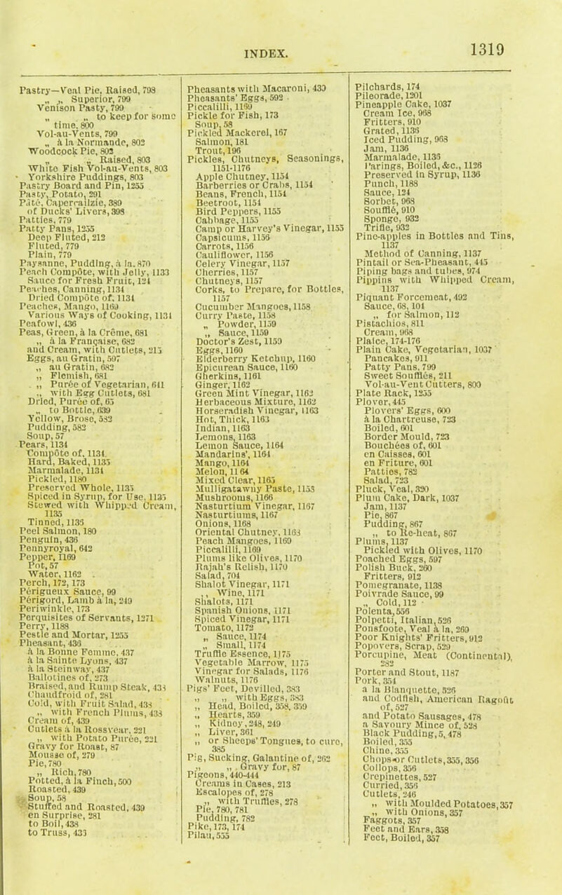 Pastry—Veal Pie, Raised, 793 „ Superior, 799 Venison Pasty, 799 „ „ to keep for some time'. 800 Vol-au-Vents, 799 „ k la Normande, 802 Woodcock Pic, 803 „ ,, Raised, 803 White Fish Vol-au-Vents, 803 • Yorkshire Puddings, 803 Pastry Board and Pin, 1253 Pasty, Potato, 291 Pate, Capercailzie, 389 of Bucks' Livers, 398 Patties, 779 Patty Pans, 1255 Deep Fluted, 212 Fluted, 779 Plain, 779 Paysanne, Pudding, a la. 870 Peach CompOte, with Jelly, 1133 Sauce for Fresh Fruit, 121 Peaches, Canning, 1131 Dried Compote of, 1131 Peaches, Mango, lltfj Various Ways of Cooking, 1131 Peafowl, 130 Peas, Green, a la Creme, 681 „ a la Franpaise, 082 and Cream, with Cutlets, 215 Eggs, au Gratin, 597 „ au Gratin, 682 „ Flemish, osi „ PurOe of Vegetarian, (ill ., with Egg Cutlets, 081 Dried, Puree of, 03 „ to Bottle, 039 Yellow, Brose, 532 Pudding, 582 Soup, 57 Pears, 1134 Competo of. 1131. Hard, Baked, 1133 Marmalade, 1131 Pickled,1180 Preserved Whole, 1135 Spiced in Syrup, for Use. 1135 Stewed with Whipped Cream, 1135 Tinned, 1133 Peel Salmon, 180 Penguin, 430 Ponnyroyal, 042 Pepper, 1109 Pot, 57 Wator, 1102 . Perch, 172,173 Perigueux Sauce, 99 POrigord, Lamb a la, 249 Periwinkle, 173 Perquisites of Servauts, 1271 Perry, 1188 Pestle and Mortar, 1255 Pheasant, 430 ft la Bonne Femme, 437 a la Sainte Lyons, 437 it la Steinway, 437 Ballotines of, 273 Braised, and Rump Steak, 431 Chaudfroid of, 281 Cold, with Fruit Salad, 431 „ with French Plums, 438 Cream of, 439 Cutlets a la Rossveur, 221 „ with Potato Puree, 221 Gravy for Roast, 87 Mousse of, 279 Pie,780 „ Rich, 780 Potted, A la Finch, 500 Roasted, 439 ... Soup, 58 Stuffed and Roasted, 439 en Surprise, 281 to Boil,43S to Truss, 433 Pheasants with Macaroni, 433 Pheasants' Eggs, 592 Piccalilli, 1189 Pickle for Fish, 173 Soup. 58 Pickled Mackerel, 167 Salmon, 181 Trout, 196 Pickles, Chutneys, Seasonings, 1151-1170 Apple Chutney. 1154 Barberries or Crabs, 1154 Beans, French, 1151 Beetroot, 1151 Bird Peppers, 1155 Cabbage, 1153 Camp or Harvey's Vinegar, 1153 Capsicums, 1150 Carrots, 1156 Cauliflower, 1156 Celery Vinegar, 1157 Cherries, 1157 Chutneys, 1157 Corks, to Prepare, for Bottles, 1157 Cucumber Mangoes, 1158 Curry Paste, 1158 „ Powder, 1159 „ Sauce, 1159 Doctor's Zest, 1159 Eggs, 1160 Elderberry Ketchup, 1160 Epicurean Sauce, 1160 Gherkins, 1161 Ginger, 1162 Green Mint Vinegar, 1162 Herbaceous Mixture, 1162 Horseradish Vinegar, 1163 Hot, Thick, 1163 Indian, 1163 Lemons, 1163 Lemon Sauce, 1164 Mandarins’, 1164 Mango, 1161 Melon, II64 Mixed Clear, 1163 Mulligatawny Paste, 1153 Mushrooms, 1166 Nasturtium Vinegar, 1167 Nasturtiums, 1167 Onions, 1168 Oriental Chutney, 1163 Peach Mangoes, 1169 Piccalilli, 1189 Plums like Olives, 1170 llajah's Relish, 1170 Salad, 704 Shalot Vinegar, 1171 ,, Wine, 1171 Shalots, 1171 Spanish Onions, 1171 Spiced Vinegar, 1171 Tomato, 1172 „ Sauce, 1174 „ Small, II74 Trufflo Essence, 1175 Vegetable Marrow, 1175 Vinegar for Salads, 1176 Walnuts, 1176 Pigs’ Feet, Devilled, 383 „ „ with Eggs, 383 „ Head, Boiled, 358.359 „ Hearts, 359 „ Kidney, 218, 219 „ Liver, 361 „ or Sheeps' Tongues, to euro, 385 P:g, Sucking, Galantine of, 262 „ „ . Gravy for, 87 Pigeons, 440-444 Creams in Cases, 213 Escalopes of, 278 „ with Truffles, 278 Pie. 780, 781 Pudding, 782 Pike, 173, 174 Pilau, 535 Pilchards, 174 Pileorade, 1201 Pineapple Cake, 1037 Cream Ice, 988 Fritters, 910 Grated,1136 Jced Pudding, 963 Jam, 1136 Marmalade, 1135 Parings, Boiled,&c., 1126 Preserved In Syrup, 1138 Punch, 1188 Sauce, 124 Sorbet, 963 SoufflO, 910 Sponge, 932 Trifle, 932 Pine-apples in Bottles and Tins, 1137 Method of Canning, 1137 Pintail or Sea-Pheasant, 415 Piping bags and tubes, 974 Pippins with Whipped Cream, 1137 Piquant Forcemeat, 492 Sauce, 08,101 „ for Salmon, 112 Pistachios, 811 Cream, 968 Plaice,174-176 Plain Cake, Vegetarian, 1037 Pancakes, 911 Patty Pans, 799 Sweet Souffles, 211 Vol-au-Veut Cutters, 800 Plate Rack, 1255 Plover, 445 Plovers' Eggs, 600 k la Chartreuse, 723 Boiled, 601 Border Mould, 723 Bouchbos of, 601 en Caissea, 601 en Friture, 601 Patties, 782 Salad,723 Pluck, Veal, 330 Plum Cake, Dark, 1037 Jam, 1137 Pie, 807 Pudding, 867 „ to Re-heat, 807 Plums, 1137 Pickled with Olives, 1170 Poached Eggs, 597 Polish Buck, 260 Fritters, 912 Pomcgranato, 1138 Poivrade Sauce, 99 „ Cold,112 Polenta, 556 Polpetti, Italian,526 Ponsfoote, Veal a la, 269 Poor Knights’ Fritters,912 Popovers, Scrap, 529 Porcupine, Meat (Continental), Porter and Stout, 1187 Pork, 354 a la Blanquette, 528 and Codfish, American Ragofit of,527 and Potato Sausages, 478 a Savoury Mince of, 528 Black Pudding, 5,478 Boiled, 355 Chine, 355 Chopso r Cutlets, 355,356 Coliops, 356 Crepinettcs, 527 Curried, 356 Cutlets, 246 „ with Moulded Potatoes,357 „ with Onions, 357 Faggots, 357 Feet and Ears, 358 Feet, Boilod, 357