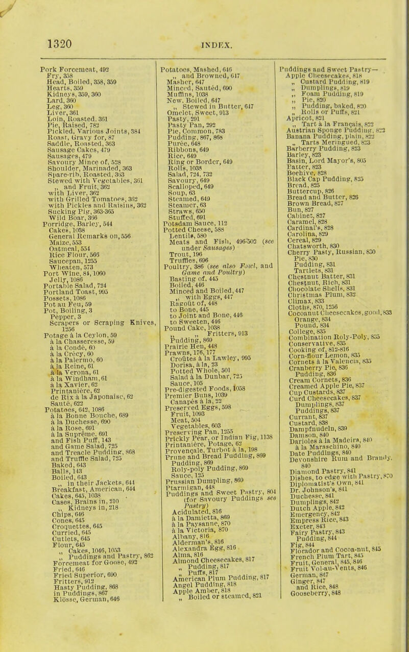 c 1320 INDEX. Pork Forcemeat, 492 Fry, 358 Head, Boiled,358,350 Hearts, .359 Kidneys, 359,300 Lard, 300 Leg, 880 Liver, 381 Loin, Boasted, 361 Pie, Raised, 782 Pickled, Various Joints,381 ltoasr, Gravy for, 87 Saddle, Roasted, 363 Sausage Oakes, 179 Sausages, 179 Savoury Mince of. 588 Shoulder, Marinaded, 303 Spare-riM, Roasted, 303 Stowed with Vegetables, 301 „ and Fruit, 382 with Liver, 362 with Grilled Tomatnps, 362 with Pickles and Raisins, 362 Sucking Pig, 363-365 Wild Boar, 366 Porridge, Barley, 544 Cakes, 1038 General Remarks on,556 Maize, 553 Oatmeal, 554 Rice Flour, 565 Saucepan, 1255 Wlieaten, 573 Port Wine, 81,1060 Jelly, 1086 Portable Salad, 724 Portland Toast, 995 Possets, 1086 Pot au Feu, 59 Pot, Boiling, 3 Pepper, 3 Scrapers or Scraping Knives, 1256 Potage ii la Ceylon, 59 a la Chasseresse, 59 h la Conde, 60 k la Crecy, 60 a la Palermo, 60 a la Reine, 61 a la Verona, 61 a la Windham,61 a la Xavier, 62 Prin taniere, 62 de Rix a la Japonaise, 62 Saute, 622 Potatoes, 642,1088 a la Bonne Bouche, 689 a la Duchesse, 690 a la Rose, 691 a la Supreme. 691 and Fish Puff, 143 and Game Salad, 725 and Treacle Pudding, 868 and Truffle Salad, 725 Baked, 643 Balls, 143 Boiled, 643 „ in their Jackets, 64t Breakfast, American, 614 Cakes, 645,1038 Cases, Brains in, 210 „ Kidneys in, 218 Chips, 646 Cones, 645 Croquettes, 615 Curried, 645 Cutlets, 615 Flour, 645 „ Cakes, 1016,1053 „ Puddings and Pastry, 862 Forcemeat for Goose, 492 Fried, 646 Fried Superior, 690 Fritters, 912 Hasty Pudding, 868 in Puddings, 867 Kltjsse, German, 646 Potatoos, Mashed, 016 „ and Browned, 617 Masher, 617 Minced, Sauted, 690 Mullins, 1038 New, Boiled, 617 ,, Stewed in Butter, 617 Omelet, Sweet, 913 Pasty, 291 Pasty Pan, 292 Pie, Common, 783 Pudding, 867, 868 Puree, 648 Ribbons, 649 Rico, 649 Ring or Border, 649 Rolls, 1038 Salad, 724, 732 Savoury, 649 Scalloped, 619 Soup, 63 Steamed, 619 Steamer, 63 Straws, 650 Stuffed, 691 Totsdam Sauce, 112 Potted Cheese, 588 Lentils, 580 Meats and Fish, 496-503 (see under Sausages) Trout, 196 Truffles, 696 Poultry, 386 (see also Fowl, and Game and Poultry) Basting of, 445 Boiled, 446 Minced and Boiled,447 „ with Eggs, 447 Ragoht of, 448 to Bone, 445 to Joint and Bone, 446 to Sweeten, 446 Pound Cake, 1038 „ „ Fritters, 913 Pudding, 860 Prairie Hen, 448 Prawns, 176,177 Crofltes k la Lawley, 995 Dorisa, ala, 23 Potted Whole, 501 Salad a la Dunbar, 725 Sauce, 105 Pro-digested Foods, 10j8 Premier Buns, 1039 Canapes a la, 22 Preserved Eggs, 598 Fruit, 1093 Meat, 504 Vegetables, 603 Preserving Pan, 1255 Prickly Pear, or Indian Fig, 1138 Printaniere, Potage, 62 Provencale. Turbot a la, 198 Prune and Bread Pudding, 869 Pudding, 869 Roly-poly Pudding, 869 Sauce, 125 Prussian Dumpling, 869 Ptarmigan, 448 Puddings and Sweet Pusti j, 801 (for Savoury Puddings sco Pastry) Acidulated, 816 ii la Damietta, 869 k la Paysanne, 870 i la Victoria, 870 Albany, 816 Alderman's, 816 Alexandra Egg, 816 Alma, 816 Almond Cheesecakes, 817 „ Pudding, 817 „ Puffs, 817 American Plum Pudding, 817 Angel Pudding, 818 Apple Amber, 818 * Boiled or steamed, 821 Puddings and Sweet Pastry- Apple Cheesecakes, 818 „ Custard Pudding, 819 „ Dumplings, 819 „ Foam Pudding, 819 „ Pie, 820 „ Pudding, baked, 820 „ Rolls or Puffs, 821 Apricot, 821 „ Tart a la Framjais, 822 Austrian Sponge Pudding, «22 Banana Pudding, plain, 822 „ Tarts Meringued, 823 Barberry Pudding, 823 Barley, 823 Basin, Lord Mayor's, 805 Patter, 823 Beehive, 828 Black Cap Pudding, 825 Bread, 825 Buttercup, 826 Bread and Butter, 828 Brown Bread, 827 Bun, 827 Cabinet. 827 Caramel, 828 Cardinal's, 828 Carolina, 829 Cereal, 829 Cliatsworth, 830 Cherry Pasty, Russian, 830 Pie,830 Pudding, 831 Tartlets, 831 Chestnut Batter, 831 Chestnut, Rich, 831 Chocolate Shells, 831 Christmas Plum, 832 Climax, 833 Cloths, 870, 1256 Cocoanut Cheesecakes,good, 833 Orange, 834 Pound, 834 College, 835 Combination Roly-Poly, 833 Conservative, 835 Cooking of, 812-816 Corn-flour Lemon, 835 Cornets ii la Valencia, 835 Cranberry Pie, 836 Pudding, 836 Cream Cornets, 836 Creamed Apple Pic, 837 Cup Custards, 837 Curd Cheesecakes, 837 Dumplings, 837 Puddings, 837 Currant, 837 Custard, 838 Dampfnudelu, 839 Damson, 840 Darioles ii la Madeira, 840 a la Maraschino, 840 840 Diamond Pastry, 841 Dishes, to edge with Pastrj,8.0 Diplomatist's Own, 841 Dr. Johnson's, 841 Duchesse, 811 Dumplings 842 Dutch Apple, 812 Emergency, 842 Empress Rice, 843 Exeter, 843 Fairy Pastry, 843 Pudding, 814 Fig, 844 Florador and Cocoa-nut, 845 French Plum Tart, 845 Fruit, General, 845,816 Fruit Vol-au-vents, 846 German, 8!7 Ginger, 847 and Rice, 848 Gooseberry, 818