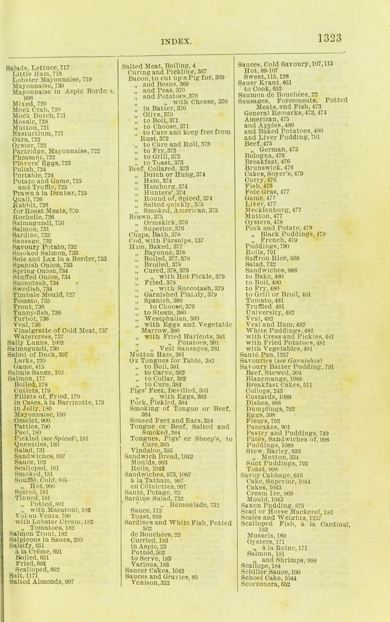 Balails, Lettuce, 717 Little iiatn,718 Lobster Mayonnaise, 719 Mayonnaise, 730 Mayonnaise in Aspic Bordc: s, 996 Mixed, 720 Mock Crab, 720 Mock Dutch, 721 Mosaic, 728 Mutton, 721 Nasturtium, 721 Okra, 722 Oyster, 722 Partridge, Mayonnaise, 722 Pheasant, 722 Plovers' Eggs, 723 Polish, 724 Portable, 724 Potato and Game, 725 and Truffle, 725 Prawn A la Dunbar, 725 Quail. 726 Babbit, 726 for Roast Meats, 730 Rochelle, 726 Salmagundi, 730 Salmon, 731 Sardine, 732 Sausage. 732 Savoury Potato, 732 Smoked Salmon, 733 Sole and Lax iu a Border, 733 Spanish Onion, 733 Spring Onion, 734 Stuffed Onion, 734 Succotash, 734 • Swedish, 734 Timbale Mould, 727 Tomato, 735 Trout, 736 Tunny-Ash, 736 Turbot, 736 Veal, 736 Vinaigrette of Cold Meat, 737 Watercress, 737 Sally Lunns, 1002 Salmagundi, 730 Salmi of Duck,397 Larks, 220 Game, 415 Salmis Sauce, 103 Salmon. 177 Boiled, 178 Cutlets, 179 Fillets of, Fried, 179 in Cases, a la Barricotte, 179 in Jelly, 180 Mayonnaise, ISO Omelet, 900 Patties, 700 Peel, 180 Pickled (sec Spiced', 181 Quenelles, 180 Salad, 731 Sandwiches, 997 Sauce, 102 Scalloped, 181 Smoked. 181 Soufflh, Cold, 895 „ Hot, 900 Spiced, 181 Tinned, 181 „ Potted,801 „ with Macaroni, lsa Vol-auVents, 790 with Lobster Cream, 182 „ Tomatoes, 182 Salmon Trout, 182 Salpicons in Sauce, 200 Salsify, 051 A la Creme, 691 Boiled, 651 Fried, 692 Scalloped, 692 Salt, 1171 Salted Almonds, 997 Salted Meat. Boiling, 4 Curing ana Pickling, 367 Bacon, to cut up a Pig for, 369 „ and Beans, 369 „ and Peas, 370 „ and Potatoes,370 „ with Cheese, 3i0 „ in Batter, 370 „ Olive,370 „ to Boil, 371 „ to Choose, 371 „ to Cure and keep free from Rust, 372 to Cure and Roll, 372 „ to Fry, 372 „ to Grill, 373 to Toast, 373 Beef. Collared. 373 „ Dutch or Hung,374 „ Ham. 374 „ Hamburg, 374 „ Hunters’ 374 „ Round or. Spiced, 374 „ Salted quickly, 375 „ Smoked, American, 375 Brawn, 375 „ Ormskirk, 376 „ Superior, 376 Chaps, Bath, 376 Cod, with Parsnips, 137 H mi. Baked, 377 „ Bayonne, 378 „ Boiled, 377,378 „ Broiled, 378 „ Cured,378,379 „ „ with Hot Pickle, 379 „ Fried, 379 „ „ with Succotash, 379 „ Garnished Plainly, 379 ., Spanish, 380 „ to Choose, 376 „ to Steam, 380 „ Westphalian, 380 „ with Eggs and Vegetable Marrow, 380 „ with Fried Haricots, 381 „ „ Potatoes, 381 „ „ Veal Sausages, 381 Mutton Ham, 381 Ox Tongues for Table, 382 „ to Boil, 381 „ to Carve, 382 „ to Collar, 382 „ to Cure, 382 Pigs’ Feet, Devilled, 383 „ „ with Eggs, 383 Pork, Pieklcd, 3si Smoking of Tongue or Beef, 384 Soused Feet and Ears, 384 Tongue or Beef, Salted and Smoked ^384 Tongues, Pigs’ or Sheep’s, to Cure,385 Vindaloo, 335 Sandwich Bread, 1042 Moulds, 993 Rolls, 1012 Sandwiches, 973,1087 A la Tatham, 997 en Cotelettes, 997 Saute, l’otage, 62 Sardine Salad, 732 ’ ' „ Remoulade, 732 Sauce, 112 Toast, 998 Sardines and White Fish, Potted 502 deBou dices, 22 Curried, 183 in Aspic, 23 Potted,502 to Serve, 183 Various, 183 Saucer Calces, 1012 Sauces and Gravies, 80 Venison, 352 Sauces, Cold Savoury, 107,115 Hot, 89-107 Sweet, 115,128 Sauer Kraut, 651 to Cook, 652 Saumon de Bouchees, 22 Sausages, Forcemeats, Potted Meats, and Fish, 473 General Remarks, 473,474 American, 475 and Apples, 480 and Baked Potatoes, 480 and Liver Pudding, 791 Beef, 475 „ German, 475 Bologna, 476 Breakfast, 476 Brunswick, 476 Cakes, Soyer’s, 479 Curry, 476 Fish, 478 Foie Gras, 477 Game, 477 Liver, 477 Mecklenburg, 477 Mutton, 477 Oysters, 478 Pork and Potato, 478 „ Black Puddings, 478 „ French, 479 Puddings, 790 Rolls, 791 Saffron Rice, 568 Salad, 732 Sandwiches, 998 to Bake, 480 to Boil, 480 to Fry, 480 to Grill or Broil, 481 Tomato, 481 Truffled 481 University, 482 Veal, 482 Veal and Ham, 482 White Puddings,482 with Cress and Pickles, 481 with Fried Potatoes, 481 with Vegetables,481 Saute Pan, 1257 Savouries (see Garnishes) Savoury Batter Pudding, 791 Beef, Stewed, 301 Blancmange, 1088 Breakfast Cakes, 511 Col lops, 243 Custards, 1089 Dishes, 888 Dumplings, 792 Eggs, 598 Fleurs, 792 Pancakes, 901 Pastry and Puddings, 749 Paths, Sandwiches of, 998 Puddings, 1089 Stew, Barley, 656 „ Mutton, 331 Suet Puddings, 793 Toast, 998 Savoy Cabbage, 616 Cake, Superior, loll Cakes, 1043 Cream Ice, 969 Mould, 1043 Saxon Pudding, 875 Scad or Horse Mackerel, 183 Scales and Weights, 1257 Scalloped Fish, A la Cardinal, 183 Mussels, 169 Oysters, 171 ,, A la Heine, 171 Salmon. 181 ,. and Shrimps, 993 Scallops, 184 Schiller Sauce, 100 School Cake, 1044 Scorzoncra, 652