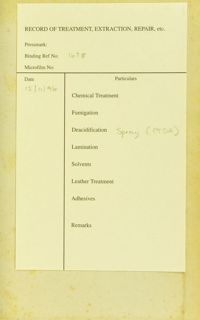 RECORD OF TREATMENT, EXTRACTION, REPAIR, etc. Pressmark: Binding Ref No: 1 b 7 y Microfilm No: Date Particulars IS 1 it 1 Chemical Treatment Fumigation Deacidification Lamination Solvents Leather Treatment Adhesives Remarks