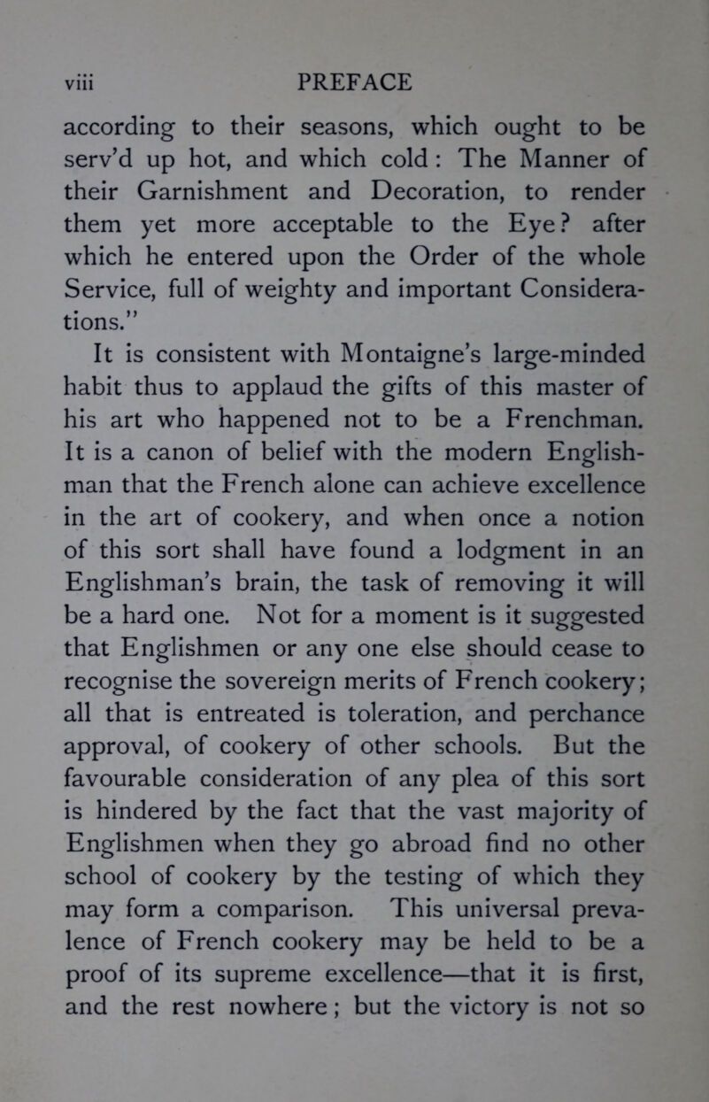 according to their seasons, which ought to be serv’d up hot, and which cold : The Manner of their Garnishment and Decoration, to render them yet more acceptable to the Eye? after which he entered upon the Order of the whole Service, full of weighty and important Considera- tions.” It is consistent with Montaigne’s large-minded habit thus to applaud the gifts of this master of his art who happened not to be a Frenchman. It is a canon of belief with the modern English- man that the French alone can achieve excellence in the art of cookery, and when once a notion of this sort shall have found a lodgment in an Englishman’s brain, the task of removing it will be a hard one. Not for a moment is it suggested that Englishmen or any one else should cease to recognise the sovereign merits of French cookery; all that is entreated is toleration, and perchance approval, of cookery of other schools. But the favourable consideration of any plea of this sort is hindered by the fact that the vast majority of Englishmen when they go abroad find no other school of cookery by the testing of which they may form a comparison. This universal preva- lence of French cookery may be held to be a proof of its supreme excellence—that it is first, and the rest nowhere; but the victory is not so
