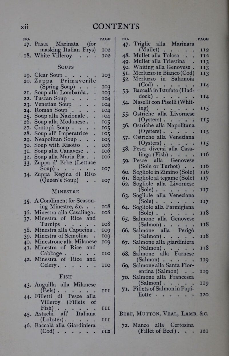 NO. PAGE 17. Pasta Marinata (for masking Italian Frys) 102 18. White Villeroy . . . 102 Soups 19. Clear Soup 103 20. Zuppa Primaverile (Spring Soup) . . . 103 21. Soup alia Lombarda. . 103 22. Tuscan Soup .... 104 23. Venetian Soup . . . 104 24. Roman Soup .... 104 25. Soup alia Nazionale . . 104 26. Soup alia Modanese . . 105 27. Crotopo Soup .... 105 28. Soup all’ Imperatrice . 105 29. Neapolitan Soup . . . 105 30. Soup with Risotto . . 106 31. Soup alia Canavese . . 106 32. Soup alia Maria Pia . . 106 33. Zuppa d’ Erbe (Lettuce Soup) 107 34. Zuppa Regina di Riso (Queen’s Soup) . . 107 Minestre 35. A Condiment for Season- ing Minestre, &c. . . 108 36. Minestra alia Casalinga. 108 37. Minestra of Rice and Turnips 108 38. Minestra alia Capucina . 109 39. Minestra of Semolina . 109 40. Minestrone alia Milanese 109 41. Minestra of Rice and Cabbage 110 42. Minestra of Rice and Celery no Fish 43. Anguilla alia Milanese (Eels) hi 44. Filletti di Pesce alia Villeroy (Fillets of Fish) in 45. Astachi all’ Italiana (Lobster) hi 46. Baccala alia Giardiniera (Cod) 112 NO. PAGE 47. Triglie alia Marinara (Mullet) 112 48. Mullet alia Tolosa . . 112 49. Mullet alia Triestina . 113 50. Whiting alia Genovese . 113 51. Merluzzo in Bianco (Cod) 113 52. Merluzzo in Salamoia (Cod) 114 53. Baccala in Istufato(Had- dock) 114 54. Naselli con Piselli (Whit- ing) 115 55. Ostriche alia Livornese (Oysters) 115 56. Ostriche alia Napolitana (Oysters) 115 57. Ostriche alia Veneziana (Oysters) 115 58. Pesci diversi alia Casa- linga (Fish) .... 116 59. Pesce alia Genovese (Sole or Turbot) . . 116 60. Sogliole in Zimino (Sole) 116 61. Sogliole al tegame (Sole) 117 62. Sogliole alia Livornese (Sole) 117 63. Sogliole alia Veneziana (Sole) 117 64. Sogliole alia Parmigiana (Sole) 118 65. Salmone alia Genovese (Salmon) 118 66. Salmone alia Perigo (Salmon) 118 67. Salmone alia giardiniera (Salmon) 118 68. Salmone alia Farnese (Salmon) 119 69. Salmone alia Santa Fior- entina (Salmon) . . 119 70. Salmone alia Francesca (Salmon) ..... 119 71. Fillets of Salmon in Papi- liotte 120 Beef, Mutton, Veal, Lamb, &c. 72. Manzo alia Certosina (Fillet of Beef). . . 121
