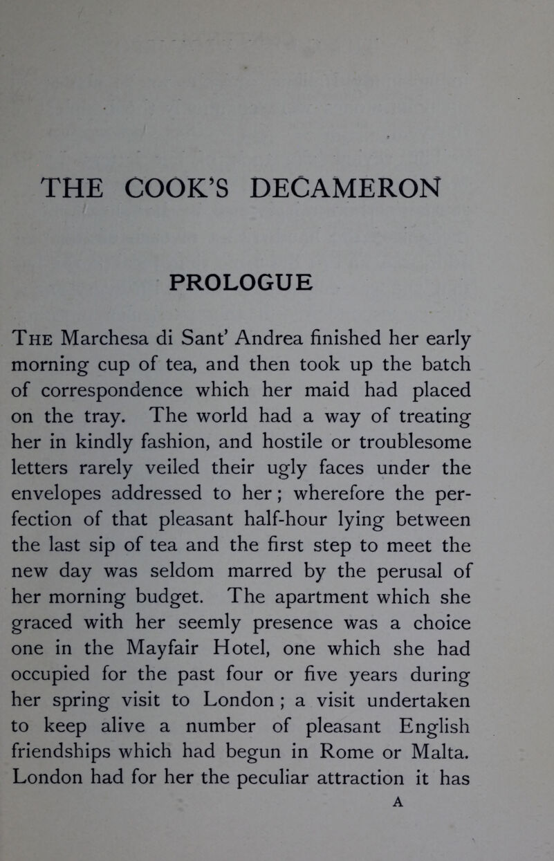 THE COOK’S DECAMERON PROLOGUE The Marchesa di Sant’ Andrea finished her early morning cup of tea, and then took up the batch of correspondence which her maid had placed on the tray. The world had a way of treating her in kindly fashion, and hostile or troublesome letters rarely veiled their ugly faces under the envelopes addressed to her; wherefore the per- fection of that pleasant half-hour lying between the last sip of tea and the first step to meet the new day was seldom marred by the perusal of her morning budget. The apartment which she graced with her seemly presence was a choice one in the Mayfair Hotel, one which she had occupied for the past four or five years during her spring visit to London ; a visit undertaken to keep alive a number of pleasant English friendships which had begun in Rome or Malta. London had for her the peculiar attraction it has