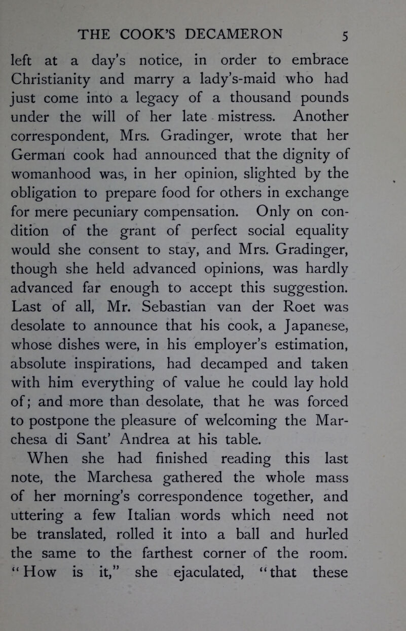 left at a day’s notice, in order to embrace Christianity and marry a lady’s-maid who had just come into a legacy of a thousand pounds under the will of her late mistress. Another correspondent, Mrs. Gradinger, wrote that her German cook had announced that the dignity of womanhood was, in her opinion, slighted by the obligation to prepare food for others in exchange for mere pecuniary compensation. Only on con- dition of the grant of perfect social equality would she consent to stay, and Mrs. Gradinger, though she held advanced opinions, was hardly advanced far enough to accept this suggestion. Last of all, Mr. Sebastian van der Roet was desolate to announce that his cook, a Japanese, whose dishes were, in his employer’s estimation, absolute inspirations, had decamped and taken with him everything of value he could lay hold of; and more than desolate, that he was forced to postpone the pleasure of welcoming the Mar- chesa di Sant’ Andrea at his table. When she had finished reading this last note, the Marchesa gathered the whole mass of her morning’s correspondence together, and uttering a few Italian words which need not be translated, rolled it into a ball and hurled the same to the farthest corner of the room. “How is it,” she ejaculated, “that these