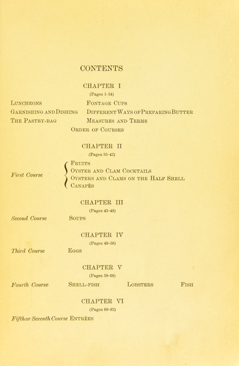 CONTENTS CHAPTER I (Pages 1-34) Luncheons Fontage Cups Garnishing andDishing Different Ways ofPreparing Butter The Pastry-bag Measures and Terms Order of Courses First Course CHAPTER II (Pages 35-42) / Fruits \ Oyster and Clam Cocktails ^ Oysters and Clams on the Half Shell ( Canapes Second Coiirse CHAPTER III (Pages 43-48) Soups Third Course CHAPTER IV (Pages 49-58) Eggs Fourth Course CHAPTER V (Pages 59-08) Shell-fish Lobsters Fish CHAPTER VI (Pages 09-82) Fifth or Seventh Course Entries