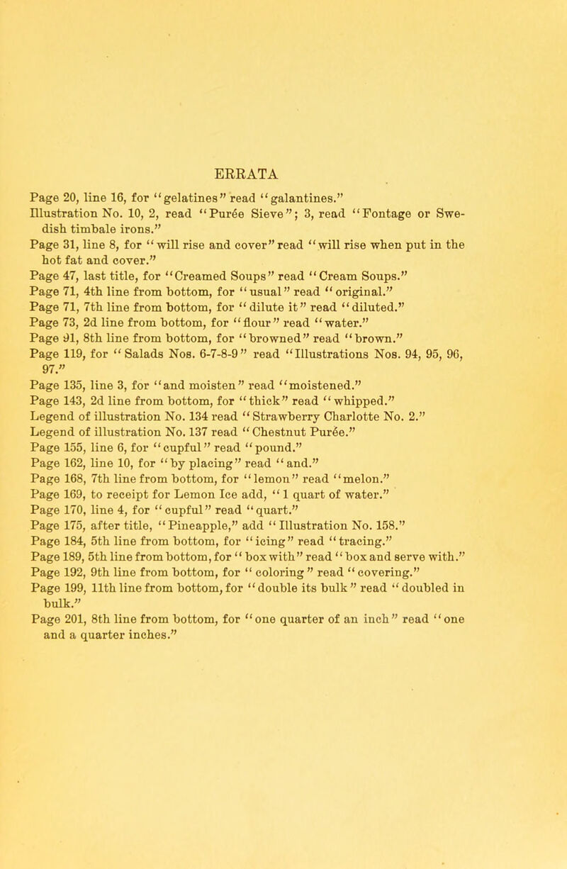 ERRATA Page 20, line 16, for “gelatines” read “galantines.” Illustration No. 10, 2, read “Pur6e Sieve”; 3, read “Pontage or Swe- dish timbale irons.” Page 31, line 8, for “will rise and cover”read “will rise when put in the hot fat and cover.” Page 47, last title, for “Creamed Soups” read “Cream Soups.” Page 71, 4th line from bottom, for “usual” read “ original.” Page 71, 7th line from bottom, for “ dilute it” read “ diluted.” Page 73, 2d line from bottom, for “flour” read “water.” Page 01, 8th line from bottom, for “browned” read “brown.” Page 119, for “Salads Nos. 6-7-8-9” read “Illustrations Nos. 94, 95, 90, 97.” Page 135, line 3, for “and moisten” read “moistened.” Page 143, 2d line from bottom, for “thick” read “whipped.” Legend of illustration No. 134 read “ Strawberry Charlotte No. 2.” Legend of illustration No. 137 read “ Chestnut Pur^e.” Page 155, line 6, for “cupful” read “pound.” Page 162, line 10, for “by placing” read “and.” Page 168, 7th line from bottom, for “lemon” read “melon.” Page 169, to receipt for Lemon Ice add, “ 1 quart of water.” Page 170, line 4, for “cupful” read “quart.” Page 175, after title, “Pineapple,” add “ Illustration No. 158.” Page 184, 5th line from bottom, for “icing” read “tracing.” Page 189, 5th line from bottom, for “box with ” read “ box and serve with.” Page 192, 9th line from bottom, for “ coloring ” read “ covering.” Page 199, 11thline from bottom, for “double its bulk” read “ doubled in bulk.” Page 201, 8th line from bottom, for “one quarter of an inch” read “one and a quarter inches.”