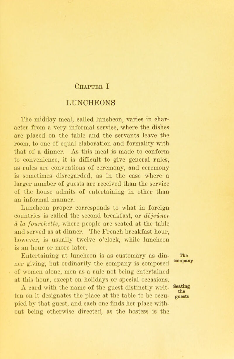 LUNCHEONS The midday meal, called luncheon, varies in char- acter from a very informal service, where the dishes are placed on the table and the servants leave the room, to one of equal elaboration and formality with that of a dinner. As this meal is made to conform to convenience, it is difficult to give general rules, as rules are conventions of ceremony, and ceremony is sometimes disregarded, as in the case where a larger number of guests are received than the service of the house admits of entertaining in other than an informal manner. Luncheon proper corresponds to what in foreign countries is called the second breakfast, or dejeuner d la fourchette, where people are seated at the table and served as at dinner. The French breakfast hour, however, is usually twelve o’clock, while luncheon is an hour or more later. Entertaining at luncheon is as customary as din- The ner giving, but ordinarily the company is composed of women alone, men as a rule not being entertained at this hour, except on holidays or special occasions. A card with the name of the guest distinctly writ- Seating ten on it designates the place at the table to be occu- guests pied by that guest, and each one finds her place with- out being otherwise directed, as the hostess is the