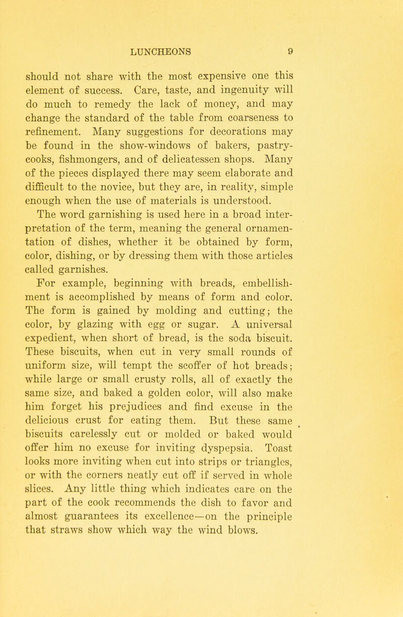 should not share with the most expensive one this element of success. Care, taste, and ingenuity will do much to remedy the lack of money, and may change the standard of the table from coarseness to refinement. Many suggestions for decorations may be found in the show-windows of bakers, pastry- cooks, fishmongers, and of delicatessen shops. Many of the pieces displayed there may seem elaborate and difficult to the novice, but they are, in reality, simple enough when the use of materials is understood. The word garnishing is used here in a broad inter- pretation of the term, meaning the general ornamen- tation of dishes, whether it be obtained by form, color, dishing, or by dressing them with those articles called garnishes. For example, beginning with breads, embellish- ment is accomplished by means of form and color. The form is gained by molding and cutting; the color, by glazing with egg or sugar. A universal expedient, when short of bread, is the soda biscuit. These biscuits, when cut in very small rounds of uniform size, will tempt the scolfer of hot breads; while large or small crusty rolls, all of exactly the same size, and baked a golden color, will also make him forget his prejudices and find excuse in the delicious crust for eating them. But these same biscuits carelessly cut or molded or baked would offer him no excuse for inviting dyspepsia. Toast looks more inviting when cut into strips or triangles, or with the corners neatly cut off if served in Avhole slices. Any little thing which indicates care on the part of the cook recommends the dish to favor and almost guarantees its excellence—on the principle that straws show which way the wind blows.