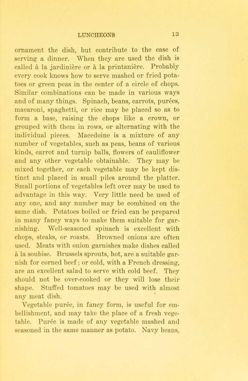 ornament the dish, hut contribute to the ease of serving a dinner. Wlien they are used the dish is called a la jardiniere or a la printaniere. Probably every cook knows how to serve mashed or fried pota- toes or green peas in the center of a circle of chops. Similar combinations can be made in various ways and of many things. Spinach, beans, carrots, purees, macaroni, spaghetti, or rice may be placed so as to form a base, raising the chops like a crown, or grouped with them in rows, or alternating with the individual pieces. Macedoine is a mixture of any number of vegetables, such as peas, beans of various kinds, carrot and turnip balls, flowers of cauliflower and any other vegetable obtainable. They may be mixed together, or each vegetable may be kept dis- tinct and placed in small piles around the platter. Small portions of vegetables left over may be used to advantage in this way. Very little need be used of any one, and any number may be combined on the same dish. Potatoes boiled or fried can be prepared in many fancy ways to make them suitable for gar- nishing. Well-seasoned spinach is excellent with chops, steaks, or roasts. Browned onions are often used. Meats with onion garnishes make dishes called a la soubise. Brussels sprouts, hot, are a suitable gar- nish for corned beef; or cold, with a French dressing, are an excellent salad to serve with cold beef. They should not be over-cooked or they will lose their shape. Stuffed tomatoes may be used with almost any meat dish. Vegetable puree, in fancy form, is useful for em- bellishment, and may take the place of a fresh vege- table. Puree is made of any vegetable mashed and seasoned in the same manner as potato. Navy beans.