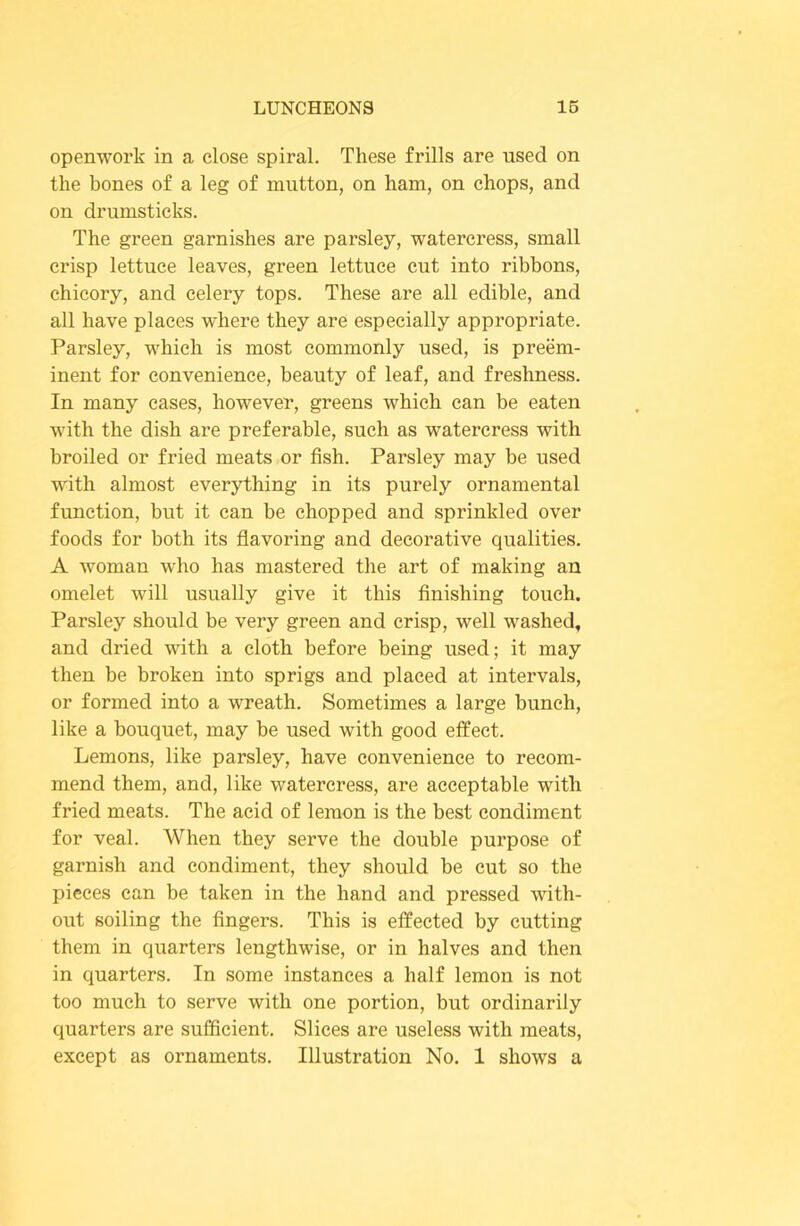 openwork in a close spiral. These frills are used on the bones of a leg of mutton, on ham, on chops, and on drumsticks. The green garnishes are parsley, watercress, small crisp lettuce leaves, green lettuce cut into ribbons, chicory, and celery tops. These are all edible, and all have places where they are especially appropriate. Parsley, which is most commonly used, is preem- inent for convenience, beauty of leaf, and freshness. In many cases, however, greens which can be eaten with the dish are preferable, such as watercress with broiled or fried meats or fish. Parsley may be used with almost everything in its purely ornamental function, but it can be chopped and sprinkled over foods for both its flavoring and decorative qualities. A woman who has mastered the art of making an omelet will usually give it this finishing touch. Parsley should be very green and crisp, well washed, and dried with a cloth before being used; it may then be broken into sprigs and placed at intervals, or formed into a wreath. Sometimes a large bunch, like a bouquet, may be used with good effect. Lemons, like parsley, have convenience to recom- mend them, and, like watercress, are acceptable with fried meats. The acid of lemon is the best condiment for veal. When they serve the double purpose of garnish and condiment, they should be cut so the pieces can be taken in the hand and pressed with- out soiling the fingers. This is effected by cutting them in quarters lengthwise, or in halves and then in quarters. In some instances a half lemon is not too much to serve with one portion, but ordinarily quarters are sufficient. Slices are useless with meats, except as ornaments. Illustration No. 1 shows a