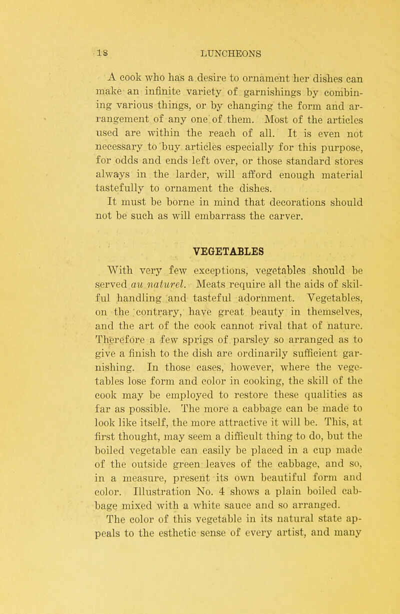 A cook who has a desire to ornament her dishes can make an infinite variety of garnishings by combin- ing various things, or by changing the form and ar- rangement of any one of them. Most of the articles used are within the reach of all. It is even not necessary to buy articles especially for this purpose, for odds and ends left over, or those standard stores always in the larder, will afford enough material tastefully to ornament the dishes. It must be borne in mind that decorations should not be such as will embarrass the carver. VEGETABLES With very few exceptions, vegetables should he served au naturel. Meats require all the aids of skil- ful handling and tasteful adornment. Vegetables, on the . contrary, have great beauty in themselves, and the art of the cook cannot rival that of nature. Therefore a few sprigs of parsley so arranged as to give a finish to the dish are ordinarily sufficient gar- nishing. In those cases, however, where the vege- tables lose form and color in cooking, the skill of the cook may be employed to restore these qualities as far as possible. The more a cabbage can be made to look like itself, the more attractive it will be. This, at first thought, may seem a difficult thing to do, but the boiled vegetable can easily be placed in a cup made of the outside green leaves of the cabbage, and so, in a measure, present its own beautiful form and color. Illustration No. 4 shows a plain boiled cab- bage mixed Avith a white sauce and so arranged. The color of this vegetable in its natural state ap- peals to the esthetic sense of every artist, and many