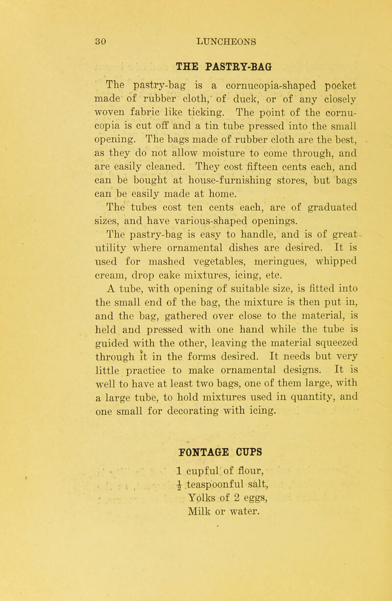 THE PASTRY-BAG The pastry-bag' is a cornucopia-shaped pocket made of rubber cloth, of duck, or of any closely woven fabric like ticking. The point of the cornu- copia is cut off and a tin tube pressed into the small opening. The bags made of rubber cloth are the best, as they do not allow moisture to come through, and are easily cleaned. They cost fifteen cents each, and can be bought at house-furnishing stores, but bags can be easily made at home. The tubes cost ten cents each, are of graduated sizes, and have various-shaped openings. The pastry-bag is easy to handle, and is of great utility where ornamental dishes are desired. It is used for mashed vegetables, meringues, whipped cream, drop cake mixtures, icing, etc. A tube, with opening of suitable size, is fitted into the small end of the bag, the mixture is then put in, and the bag, gathered over close to the material, is held and pressed with one hand while the tube is guided with the other, leaving the material squeezed through it in the forms desired. It needs but very little practice to make ornamental designs. It is well to have at least two bags, one of them large, with a large tube, to hold mixtures used in quantity, and one small for decorating with icing. PONTAGE CUPS • 1 cupfuTof flour, : , y ^ teaspoonful salt. Yolks of 2 eggs. Milk or water.