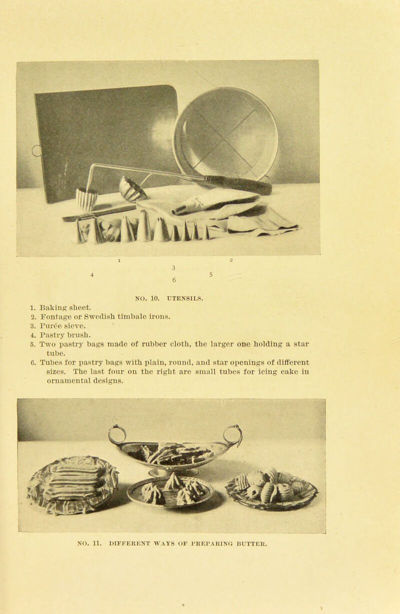 NO. 10. UTENSILS. 1. Bakins sheet. 2. Fontage or Swedish timbale irons. 3. Burt’e sieve. 4. Pastry brush. 6. Two pastry bags made of rubber cloth, the larger one holding a star tube. 6. Tubes for pastry bags with plain, round, and star openings of different sizes. The last foiu- on the right are small tubes for icing cake in ornamental designs.