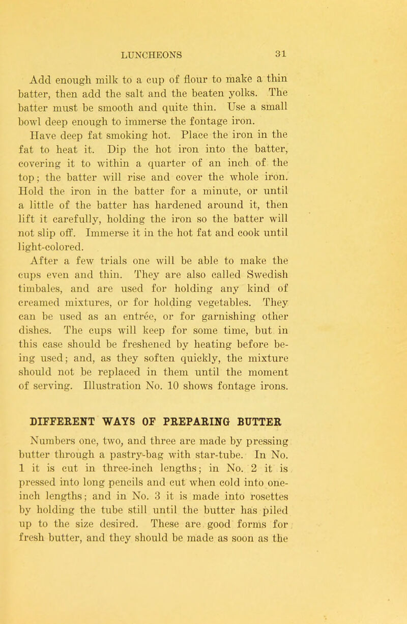 Add enough milk to a cup of flour to make a thin batter, then add the salt and the beaten yolks. The batter must be smooth and quite thin. Use a small bowl deep enough to immerse the fontage iron. Have deep fat smoking hot. Place the iron in the fat to heat it. Dip the hot iron into the batter, covering it to within a quarter of an inch of the top; the batter will rise and cover the whole iron. Hold the iron in the batter for a minute, or until a little of the batter has hardened around it, then lift it carefully, holding the iron so the batter will not slip off. Immerse it in the hot fat and cook until light-colored. After a few trials one will be able to make the cups even and thin. They are also called Swedish timbales, and are used for holding any kind of creamed mixtures, or for holding vegetables. They can be used as an entree, or for garnishing other dishes. The cups will keep for some time, but in this case should be freshened by heating before be- ing used; and, as they soften quickly, the mixture should not be replaced in them until the moment of serving. Illustration No. 10 shows fontage irons. DIFFERENT WAYS OF PREPARING BUTTER Numbers one, two, and three are made by pressing butter through a pastry-bag with star-tube. In No. 1 it is cut in three-inch lengths; in No. 2 it is pressed into long pencils and cut when cold into one- inch lengths; and in No. 3 it is made into rosettes by holding the tube still until the butter has piled up to the size desired. These are good forms for fresh butter, and they should be made as soon as the