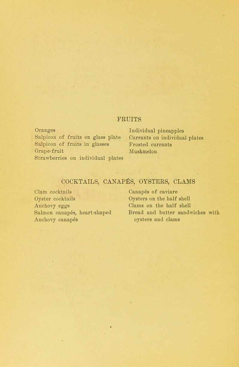 Oranges Salpicon of fruits on glass plate Salpicon of fruits in glasses Grape-fruit Strawberries on individual plates Individual pineapples Currants on individual plates Frosted currants Muskmelon COCKTAILS, CANAPfiS, OYSTERS, CLAMS Clam cocktails Canapes of caviare Oyster cocktails Oysters on the half shell Anchovy eggs Clams on the half shell Salmon canapes, heart-shaped Bread and butter sand%viches with Anchovy canapes oysters and clams